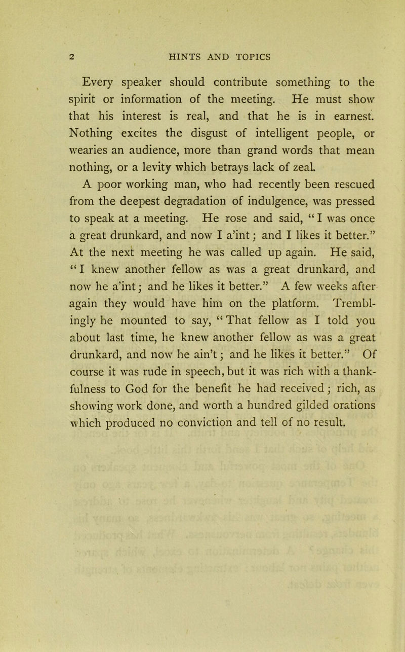Every speaker should contribute something to the spirit or information of the meeting. He must show that his interest is real, and that he is in earnest. Nothing excites the disgust of intelligent people, or wearies an audience, more than grand words that mean nothing, or a levity which betrays lack of zeal. A poor working man, who had recently been rescued from the deepest degradation of indulgence, was pressed to speak at a meeting. He rose and said, “ I was once a great drunkard, and now I a’int; and I likes it better.” At the next meeting he was called up again. He said, “I knew another fellow as was a great drunkard, and now he a’int; and he likes it better.” A few weeks after again they would have him on the platform. Trembl- ingly he mounted to say, “ That fellow as I told you about last time, he knew another fellow as was a great drunkard, and now he ain’t; and he likes it better.” Of course it was rude in speech, but it was rich with a thank- fulness to God for the benefit he had received; rich, as showing work done, and worth a hundred gilded orations which produced no conviction and tell of no result.