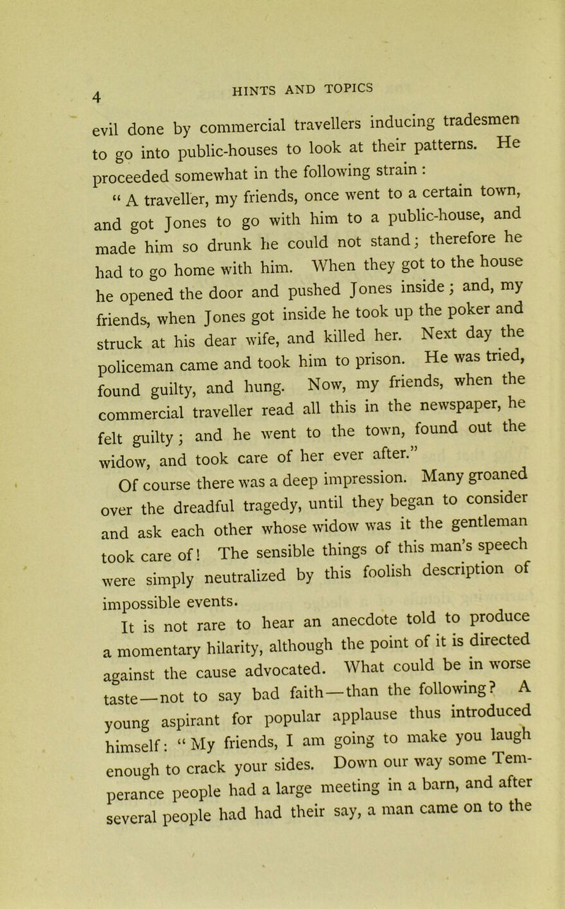 4 evil done by commercial travellers inducing tradesmen to go into public-houses to look at their patterns. He proceeded somewhat in the following strain : “ A traveller, my friends, once went to a certain town, and got Jones to go with him to a public-house, and made him so drunk he could not stand; therefore he had to go home with him. When they got to the house he opened the door and pushed Jones inside; and, my friends, when Jones got inside he took up the poker and struck at his dear wife, and killed her. Next day the policeman came and took him to prison. He was tried, found guilty, and hung. Now, my friends, when the commercial traveller read all this in the newspaper, he felt guilty; and he went to the town, found out the widow, and took care of her ever after.” Of course there was a deep impression. Many groaned over the dreadful tragedy, until they began to consider and ask each other whose widow was it the gentleman took care of! The sensible things of this man’s speech were simply neutralized by this foolish description of impossible events. It is not rare to hear an anecdote told to produce a momentary hilarity, although the point of it is directed against the cause advocated. What could be in worse taste-not to say bad faith-than the following? A young aspirant for popular applause thus introduced himself: “ My friends, I am going to make you laugh enough to crack your sides. Down our way some Tem- perance people had a large meeting in a barn, and after several people had had their say, a man came on to the