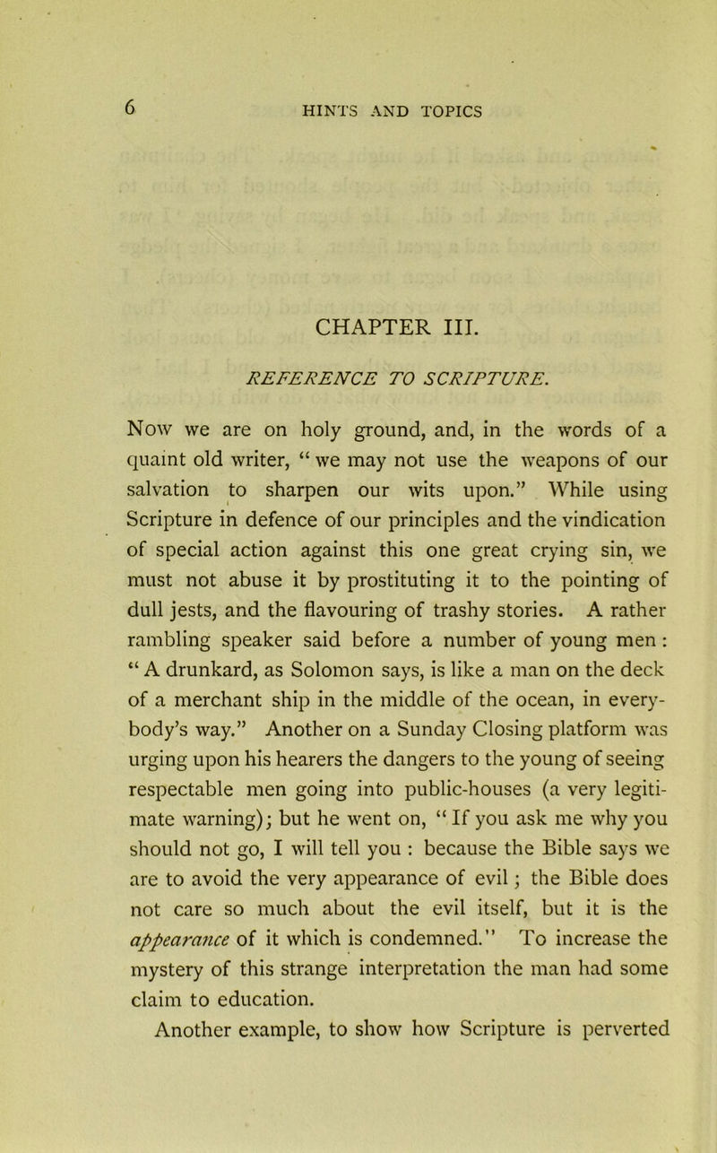 CHAPTER III. REFERENCE TO SCRIPTURE. Now we are on holy ground, and, in the words of a quaint old writer, “ we may not use the weapons of our salvation to sharpen our wits upon.” While using Scripture in defence of our principles and the vindication of special action against this one great crying sin, we must not abuse it by prostituting it to the pointing of dull jests, and the flavouring of trashy stories. A rather rambling speaker said before a number of young men : “ A drunkard, as Solomon says, is like a man on the deck of a merchant ship in the middle of the ocean, in every- body’s way.” Another on a Sunday Closing platform was urging upon his hearers the dangers to the young of seeing respectable men going into public-houses (a very legiti- mate warning); but he went on, “ If you ask me why you should not go, I will tell you : because the Bible says we are to avoid the very appearance of evil; the Bible does not care so much about the evil itself, but it is the appearance of it which is condemned.” To increase the mystery of this strange interpretation the man had some claim to education. Another example, to show how Scripture is perverted