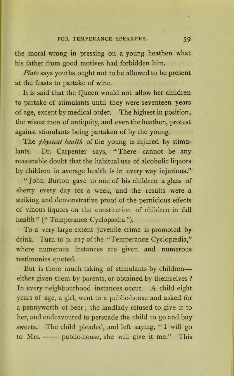 the moral wrong in pressing on a young heathen what his father from good motives had forbidden him. Plato says youths ought not to be allowed to be present at the feasts to partake of wine. It is said that the Queen would not allow her children to partake of stimulants until they were seventeen years of age, except by medical order. The highest in position, the wisest men of antiquity, and even the heathen, protest against stimulants being partaken of by the young. The physical health of the young is injured by stimu- lants. Dr. Carpenter says, “ There cannot be any reasonable doubt that the habitual use of alcoholic liquors by children in average health is in every way injurious.” “John Burton gave to one of his children a glass of sherry every day for a week, and the results were a striking and demonstrative proof of the pernicious effects of vinous liquors on the constitution of children in full health” (“ Temperance Cyclopaedia”). To a very large extent juvenile crime is promoted by drink. Turn to p. 217 of the “Temperance Cyclopaedia,” where numerous instances are given and numerous testimonies quoted. But is there much taking of stimulants by children— either given them by parents, or obtained by themselves ? In every neighbourhood instances occur. A child eight years of age, a girl, went to a public-house and asked for a pennyworth of beer; the landlady refused to give it to her, and endeavoured to persuade the child to go and buy sweets. The child pleaded, and left saying, “ I will go to Mrs. public-house, she will give it me.” This