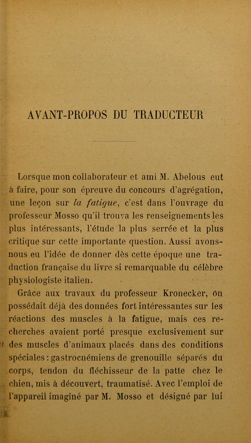 AVANT-PROPOS DU TRADUGTEUR Lorsque mon collaborateur et ami M. Abelous eut à faire, pour son épreuve da concours d’agrégation, une lecon sur la fatigae, c’est dans l’ouvrage du professeur Mosso qu’il trouva les renseignements les plus intéressants, l’étude la plus serrée et la plus critique sur cette importante question. Aussi avons- nous eu l’idée de donner dès cette époque une tra- duction francaise du livre si remarquable du célèbre pbysiologiste italien. Gràce aux travaux du professeur Kronecker, ón possédait déjà desdonnées fort intéressantes sur les réactions des muscles à la fatigue, mais ces re- cherches avaient portò presque exclusivement sur f des muscles d’animaux placés dans des conditions spéciales : gastrocnémiens de grenouille séparés du corps, tendon du fléchisseur de la patte chez le . chien, mis à découvert, traumatisé. Avec Temploi de l’appareil imaginé par M. Mosso et désigné par lui