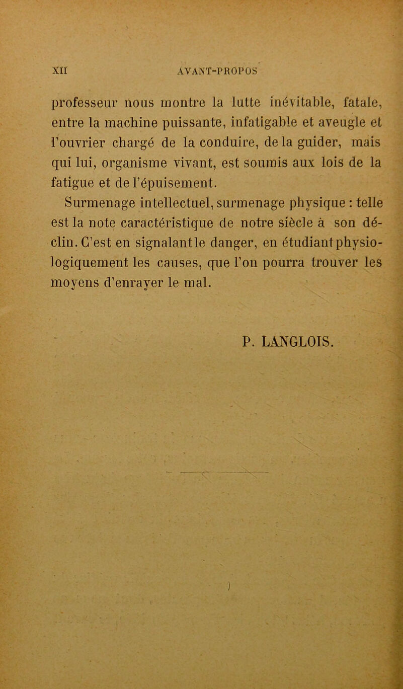 professeur noas rnontre la latte inévitable, fatale, elitre la machine puissante, infatigable et aveugle et Fouvrier chargé de la conduire, delaguider, mais qui lui, organisme vivant, est soumis aux lois de la fatigue et de Fépuisement. Surmenage intellectuel, surmenage physique : telle est la note caractéristique de notre siècle à son dé- clin.G’est en signalantle danger, en étudiantphysio- logiquement les causes, que Fon pourra trouver les moyens d’enrayer le mal. P. LANGLOIS.