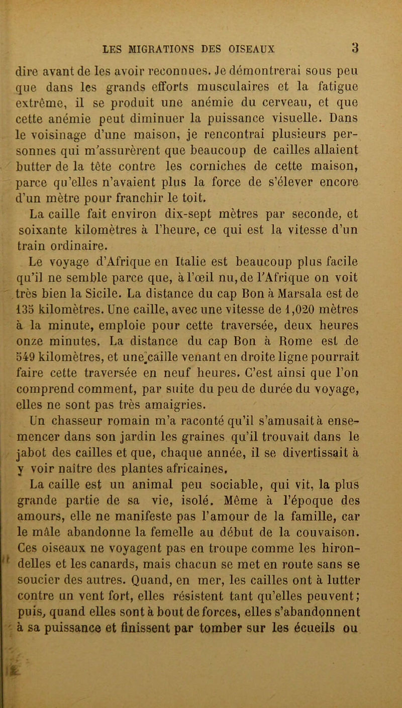 dire avant de les avoir reeonnues. Je démontrerai sous peu que dans les grands efforts musculaires et la fatigue extrème, il se produit ime anémie du cerveau, et que cette anémie peut diminuer la puissance visuelle. Dans le voisinage d’une maison, je rencontrai plusieurs per- sonnes qui m'assurèrent que beaucoup de cailles allaient butter de la tète contre les corniches de cette maison, parce qu’elles n’avaient plus la force de s’élever encore d’un mètre pour franchie le toit. La caille fait environ dix-sept mètres par seconde, et soixante kilomètres à l’heure, ce qui est la vitesse d’un train ordinaire. Le voyage d’Afrique en Italie est beaucoup plus facile qu’il ne semble parce que, àl’oeil nu,de TAfrique on voit très bien la Sicile. La distance du cap Bon à Marsala est de 135 kilomètres. Une caille, avec une \itesse de 1,020 mètres à la minute, emploie pour cette traversée, deux heures onze minutes. La distance du cap Bon à Rome est de 549 kilomètres, et une.caille venant en droite ligne pourrait faire cette traversée en neuf heures. G’est ainsi que l’on comprend comment, par suite du peu de durée du voyage, elles ne sont pas très amaigries. Un chasseur romain m’a raconté qu’il s’amusaità ense- mencer dans son jardin les graines qu’il trouvait dans le jabot des cailles et que, chaque année, il se divertissait à y voir naitre des plantes africaines. La caille est un animai peu sociable, qui vit, la plus grande partie de sa vie, isolé. Mème à l’époque des amours, elle ne manifeste pas l’amour de la famille, car le male abandonne la femelle au début de la couvaison. Ces oiseaux ne voyagent pas en troupe comme les hiron-  delles et les canards, mais chacun se met en route sans se soucier des autres. Quand, en mer, les cailles ont à lutter contre un vent fort, elles résistent tant qu’elles peuvent; puis, quand elles sont à bout de forces, elles s’abandonnent à sa puissance et fmissent par tomber sur les écueils ou