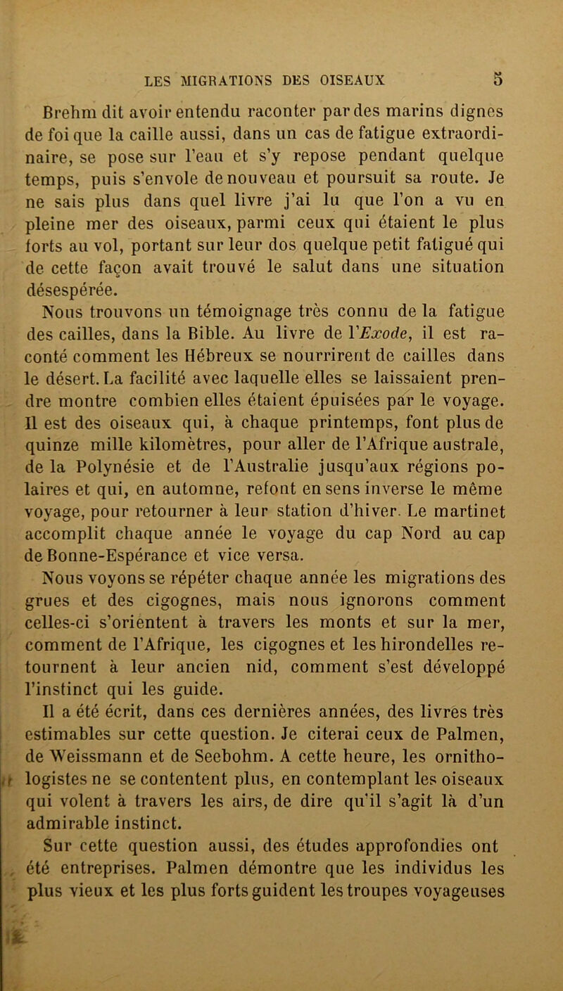 Brehm dit avoir entendu raconter pardes marins dignes de foique la caille aussi, dans un cas de fatigue extraordi- naire, se pose sur l’eau et s’y repose pendant quelque temps, puis s’envole denouveau et poursuit sa route. Je ne sais plus dans quel livre j’ai lu que l’on a vu en pieine mer des oiseaux, parmi ceux qui étaient le plus forts au voi, portant sur leur dos quelque petit fatigué qui de cette faqon avait trouvé le salut dans une situation désespérée. Nous trouvons un témoignage très connu de la fatigue des cailles, dans la Bible. Au livre de YExode, il est ra- conté comment les Hébreux se nourrirent de cailles dans le désert. La facilitò avec laquelle elles se laissaient pren- dre montre combien elles étaient épuisées par le voyage. Il est des oiseaux qui, à chaque printemps, font plus de quinze mille kilomètres, pour aller de l’Afrique australe, de la Polynésie et de l’Australie jusqu’aux régions po- laires et qui, en automne, refont ensens inverse le mème voyage, pour retourner à leur station d’hiver Le martinet accomplit chaque année le voyage du cap Nord au cap deBonne-Espérance et vice versa. Nous voyonsse répéter chaque année les migrations des grues et des cigognes, mais nous ignorons comment celles-ci s’orientent à travers les monts et sur la mer, comment de l’Afrique, les cigognes et les hirondelles re- tournent à leur ancien nid, comment s’est développé l’instinct qui les guide. Il a été écrit, dans ces dernières années, des livres très estimables sur cette question. Je citerai ceux de Palmen, de Weissmann et de Seebohm. A cette heure, les ornitho- t logistes ne se contentent plus, en contemplant les oiseaux qui volent à travers les airs, de dire qu'il s’agit là d’un admirable instinct. Sur cette question aussi, des études approfondies ont été entreprises. Palmen démontre que les individus les plus vieux et les plus fortsguident lestroupes voyageuses