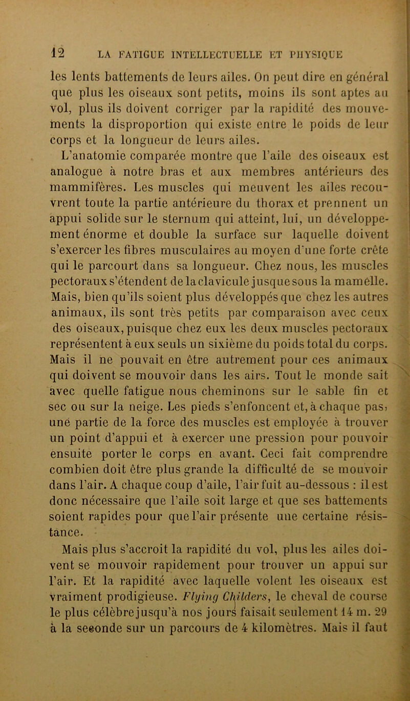 les lents battemenls de leurs ailes. On peut dire en général que plus les oiseaux soni pettts, moins ils sont aptes au voi, plus ils doivent corriger par la rapidité des rriouve- ments la disproportion qui exisle enlre le poids de leur corps et la longueur de leurs ailes. L’anatomie comparée montre que l’aile des oiseaux est analogue à notre bras et aux rnembres antérieurs des mammifères. Les rauscles qui meuvent les ailes recou- vrent tonte la partie antérieure du thorax et prennent un appui solide sur le sternum qui atteint, lui, un développe- ment énorme et doublé la surface sur laquelle doivent s’exercer les fibres musculaires au moyen d’une forte crete qui le parcourt dans sa longueur. Chez nous, les muscles pectorauxs’étendent delaclaviculejusquesous la mamélle. Mais, bien qu’ils soient plus développés que chez les autres animaux, ils sont très petits par comparaison avec ceux des oiseaux, puisque chez eux les deux muscles pectoraux représentent à eux seuls un sixième du poids total du corps. Mais il ne pouvait en ètre autrement pour ces animaux qui doivent se mouvoir dans les airs. Tout le monde sait avec quelle fatigue nous cheminons sur le sable fin et sec ou sur la neige. Les pieds s’enfoncent et, àchaque pas5 une partie de la force des muscles est employée à trouver un point d’appui et à exercer une pression pour pouvoir ensuite porter le corps en avant. Ceci fait comprendre combien doit ètre plus grande la difficulté de se mouvoir dans l’air. A chaque coup d’aile, l’airfuit au-dessous : il est donc nécessaire que baile soit large et que ses battements soient rapides pour que l’air présente une certame résis- tance. Mais plus s’accroit la rapidité du voi, plus les ailes doi- vent se mouvoir rapidement pour trouver un appui sur l’air. Et la rapidité avec laquelle volent les oiseaux est vraiment prodigieuse. Flxjìng Clylders, le chevai de course le plus célèbrejusqu’à nos jours faisait seulement 14 m. 29 à la seeonde sur un parcours de 4 kilomòtres. Mais il faut \