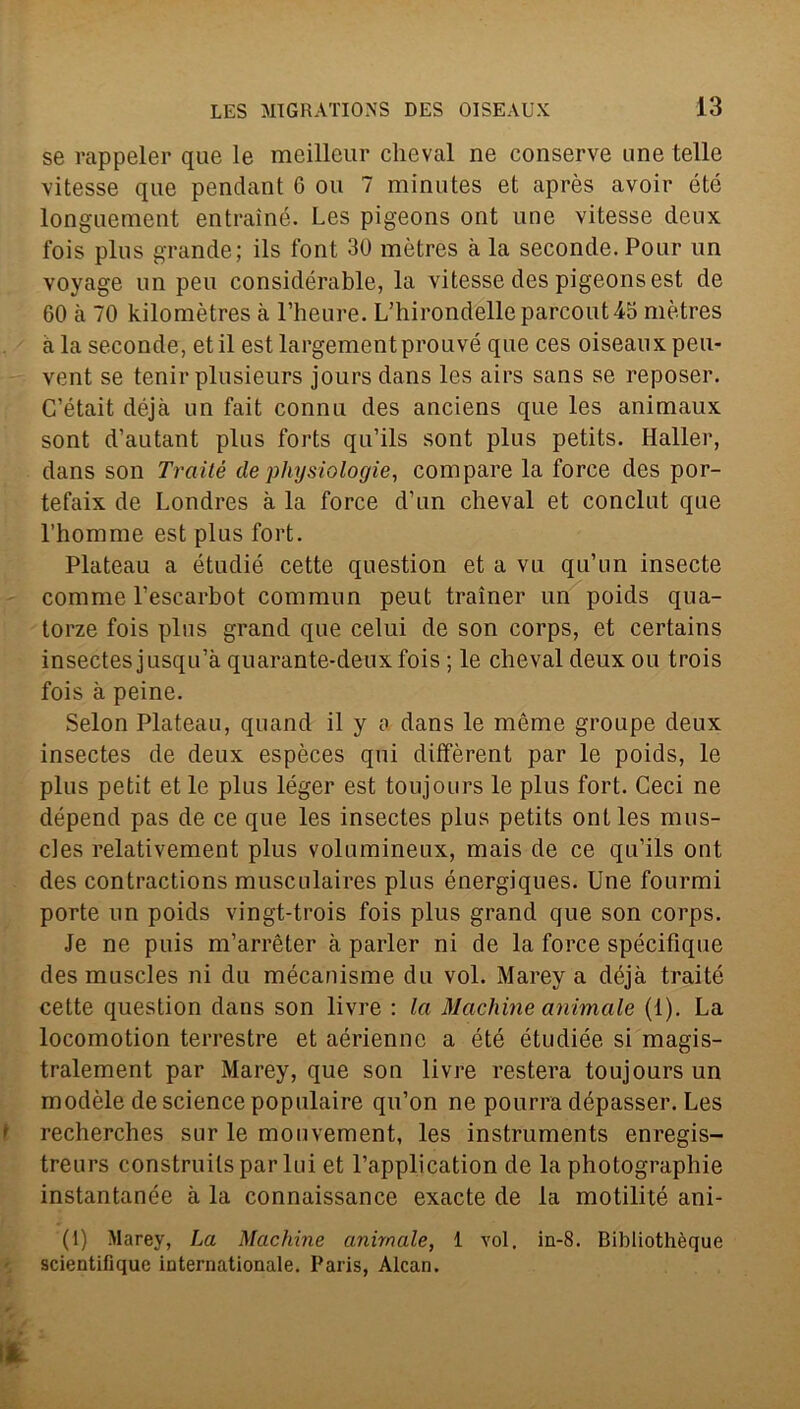 se rappeler que le meilleur cheval ne conserve une telle vitesse que pendant 6 ou 7 minutes et après avoir été longuement entrainé. Les pigeons ont une vitesse deux fois plus grande; ils font 30 mètres à la seconde. Pour un voyage un peu considérable, la vitesse des pigeons est de 60 à 70 kilomètres à l’heure. L’hirondelle parcout45 mètres a la seconde, et il est largementprouvé que ces oiseaux peu- vent se tenir plusieurs jours dans les airs sans se reposer. C’était déjà un fait connu des anciens que les animaux sont d’autant plus forts qu’ils sont plus petits. Haller, dans son Trailé dephysiologie, compare la force des por- tefaix de Londres à la force d’un chevai et conclut que l’homme est plus fort. Plateau a étudié cette question et a vu qu’nn insecte corame l’escarbot commun peut trainer un poids qua- torze fois plus grand que celui de son corps, et certains insectesjusqu’à quarante-deuxfois ; le cheval deux ou trois fois à peine. Selon Plateau, quand il y a dans le mème groupe deux insectes de deux espèces qui diffèrent par le poids, le plus petit et le plus léger est toujours le plus fort. Ceci ne dépend pas de ce que les insectes plus petits ont les mus- cles relativement plus volumineux, mais de ce qu’ils ont des contractions musculaires plus énergiques. Une fourmi porte un poids vingt-trois fois plus grand que son corps. Je ne pois m’arrèter à parler ni de la force spécifique des muscles ni du mécanisme du voi. Marey a déjà traité cette question dans son livre : la Machine animale (1). La locomotion terrestre et aériennc a été étudiée si magis- tralement par Marey, que son livre resterà toujours un modèle de Science populaire qu’on ne pourra dépasser. Les i recherches sur le mouvement, les instruments enregis- treurs construilspar lui et l’application de la photographie instantanée à la connaissance exacte de la motilité am- pi) Marey, La Machine animale, 1 voi, in-8. Bibliothèque scientifique internationale. Paris, Alcan.