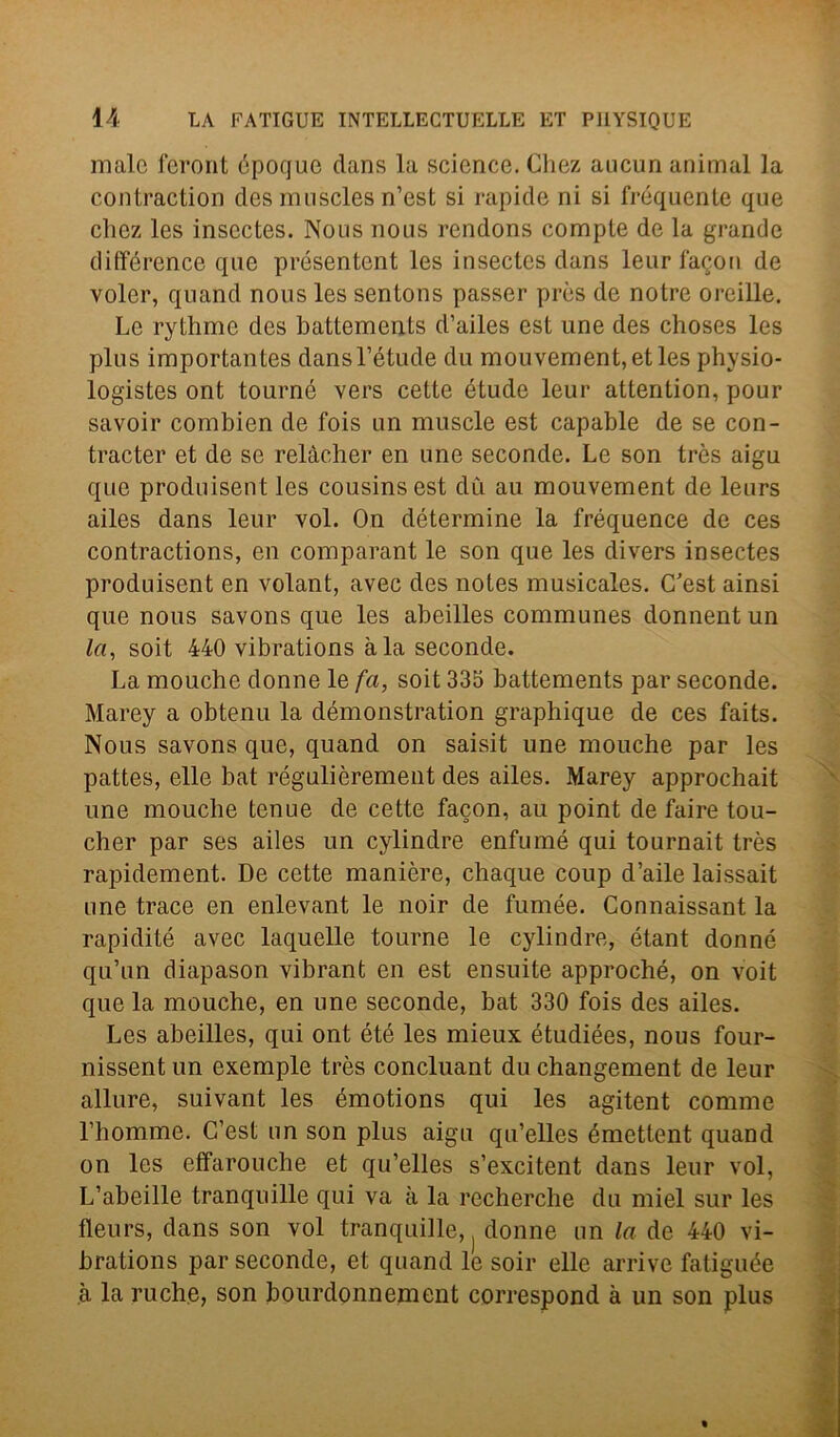 male feront ópoque dans la Science. Chez aucun animai la contraction des muscles n’est si rapide ni si frequente que chez les inscctes. Nous nous rendons compie de la grande différence que présentcnt les insectes dans leurfagon de voler, quand nous les sentons passer près de notre oreille. Le rythme des battements d’ailes est une des choses les plus importantes dansl’étude du mouvement, et les physio- logistes ont tourné vers cette étude leur attention, pour savoir combien de fois un muscle est capable de se con- tracter et de se relàcher en une seconde. Le son tròs aigu que produisent les cousinsest dù au mouvement de leurs ailes dans leur voi. On détermine la fréquence de ces contractions, en comparant le son que les divers insectes produisent en volant, avec des notes musicales. C'est ainsi que nous savons que les abeilles communes donnent un la, soit 440 vibrations àia seconde. La mouche donne le fa, soit 335 battements par seconde. Marey a obtenu la démonstration graphique de ces faits. Nous savons que, quand on saisit une mouche par les pattes, elle bat régulièrement des ailes. Marey approchait une mouche tenue de cette facon, au point de faire tou- cher par ses ailes un cylindre enfumé qui tournait très rapidement. De cette manière, chaque coup d’aile laissait une trace en enlevant le noir de fumee. Connaissant la rapidité avec laquelle tourne le cylindre, étant donne qu’un diapason vibrant en est ensuite approché, on voit que la mouche, en une seconde, bat 330 fois des ailes. Les abeilles, qui ont été les mieux étudiées, nous four- nissent un exemple très concluant du changement de leur allure, suivant les émotions qui les agitent cornine l’homme. C’est un son plus aigu qu’elles émettent quand on les effarouche et qu’elles s’excitent dans leur voi, L’abeille tranquille qui va à la recherche du miei sur les fleurs, dans son voi tranquille, donne un la de 440 vi- brations par seconde, et quand le soir elle arrivo fatiguée à la ruche, son bourdonnement correspond à un son plus