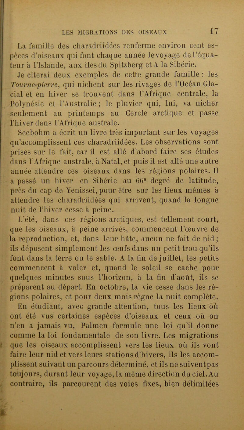 La famille des charadriidées renferme environ cent es- pòces d’oiseaux qui font chaque année levoyage del’équa- teur à l’islande, aux ilesdu Spitzberg et à la Sibèrie. Je citerai deux exemples de cette grande famille : les Toume-pierre, qui nichent sur les rivages de l’Océan Gla- cial et en liiver se trouvent dans l’Afrique centrale, la Polynésie et l’Australie ; le pluvicr qui, lui, va nicher sculement au printemps au Cercle arctique et passe riiiverdans l’Afriqne australe. Seebohm a écrit un livre très important sur les voyages qu’accomplissent ces charadriidées. Les observations sont prises sur le fait, car il est alle d’abord faire ses études dans l’Afrique australe, àNatal, et puisil est alle urie autre année attenére ces oiseaux dans les régions polaires. Il a passé un liiver en Sibèrie au 66e degré de latitude, près du cap de Yenissei, pour ètre sur les lieux mèmes à attenére les charadriidées qui arrivent, quand la longue nuit de l’hiver cesse à peine. L’été, dans ces régions arctiques, est tellement court, que les oiseaux, à peine arrivés, commencent l’oeuvre de la reproduction, et, dans leur hàte, aucun ne fait de nid; ils déposent simplement les oeufsdans un petit trou qu’ils font dans la terre ou le sable. A la fin de juillet, les petits commencent à voler et, quand le soleil se cache pour quelques minutes sous l’horizon, à la fin d’aoùt, ils se préparent au départ. En octobre, la vie cesse dans les ré- gions polaires, et pour deux mois rógne la nuit complète. En étudiant, avec grande attention, tous les lieux où ont été vus certaines espèces d’oiseaux et ceux où on n’en a jamais vu, Palmen formule une loi qu’il donne comme la loi fondamentale de son livre. Les migrations t que les oiseaux accomplissent vers les lieux où ils vont faire leur nid et versleurs stations d’hivers, ils les accom- plissent suivant un parcours déterminé, et ils ne suiventpas toujours, durant leur voyage,la mème direction duciel.Au contraire, ils parcourent des voies fixes, bien délimitées