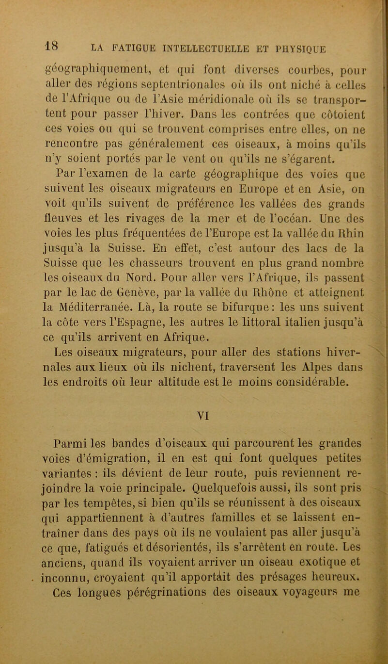 géographiquement, et qui font diverses courbes, pour alici1 des régions septenlrionales oii ils ont niché à cclles de l’Afrique ou de l’Asie méridionale où ils se transpor- tent pour passcr l’hiver. Dans les contrées que cótoient ces voies ou qui se trouvent comprises entre elles, on ne reneon tre pas généralement ces oiseaux, à moins qu’ils n’y soient portés par le vent ou qu’ils ne s’égarent. Par l’examen de la carte géographique des voies que suivent les oiseaux migrateurs en Europe et en Asie, on voit qu’ils suivent de préférence les vallées des grands fleuves et les rivages de la mer et de l’océan. Une des voies les plus fréquentées del’Europe est la vallee du Rhin jusqu’à la Suisse. En effet, c’est autour des lacs de la Suisse que les cliasseurs trouvent en plus grand nombre les oiseaux du Nord. Pour aller vers l’Afrique, ils passent par le lac de Genève, par la vallee du Rhòne et atteignent la Mediterranée. Là, la route se bifurque: les uns suivent la còte vers l’Espagne, les autres le littoral italien jusqu’à ce qu’ils arri vent en Afrique. Les oiseaux migrateurs, pour aller des stations hiver- nales aux lieux où ils nichent, traversent les Alpes dans les endroits où leur altitude est le moins considérable. VI Panni les bandes d’oiseaux qui parcourent les grandes voies d’émigration, il en est qui font quelques petites variantes : ils dévient de leur route, puis reviennent re- joindrela voie principale. Quelquefois aussi, ils sont pris par les tempètes, si bien qu’ils se réunissent à des oiseaux qui appartiennent à d’autres familles et se laissent en- trainer dans des pays où ils ne voulaient pas aller jusqu'à ce que, fatigués et désorientés, ils s’arrètent en route. Les anciens, quand ils voyaient arri ver un oiseau exotique et inconnu, croyaient qu’il apportàit des présages heureux. Ces longues pérégrinations des oiseaux voyageurs me