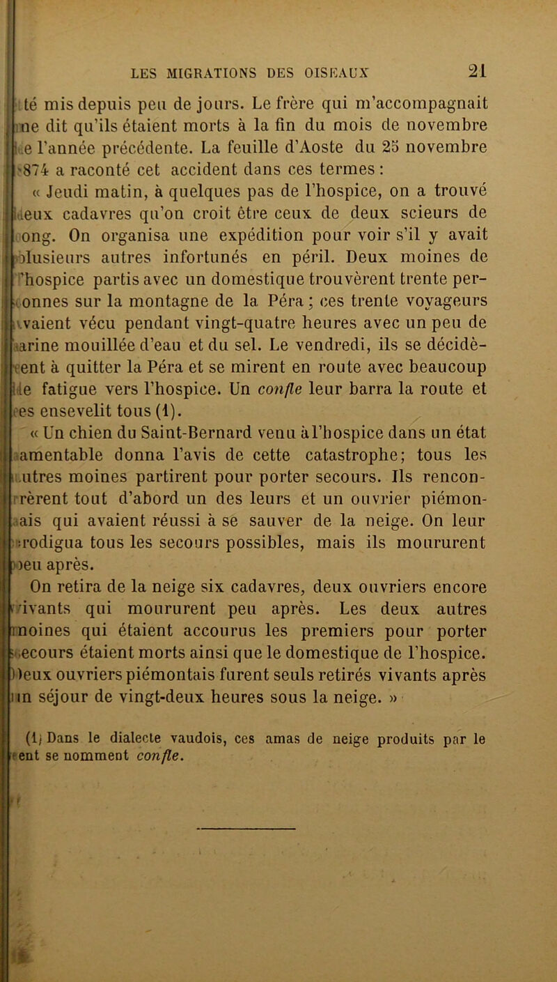 té misdepuis peu de jours. Le frère qui m’accompagnait ; ne dit qu’ils étaient morts à la fin du mois de novembre I - e l’année précédente. La feuille d’Aoste du 25 novembre { '874 a raconté cet accident dans ces termes : « Jeudi matin, à quelques pas de l’hospice, on a trouvé jkeux cadavres qu’on croit ètre ceux de deux scieurs de j ong. On organisa une expédition pour voir s’il y avait 'ólusieurs autres infortunés en péril. Deux moines de | ’hospice partis avec un domestique trouvèrent trente per- onnes sur la montagne de la Péra ; ces trente voyageurs vaient vécu pendant vingt-quatre heures avec un peu de arine mouillée d’eau et du sei. Le vendredi, ils se décidè- ent à quitter la Péra et se mirent en route avec beaucoup [Ile fatigue vers l’hospiee. Un confle leur barra la route et I es ensevelit tous (1). « Un chien du Saint-Bernard venu àl’bospice dans un état I amentable donna l’avis de cette catastrophe; tous les ( utres moines partirent pour porter secours. Ils rencon- i rèrent tout d’abord un des leurs et un ouvrier piémon- aais qui avaient réussi à se sauver de la neige. On leur ! .rodigua tous les secours possibles, mais ils moururent »eu après. On retira de la neige six cadavres, deux ouvriers encore n'/ivants qui moururent peu après. Les deux autres moines qui étaient accourus les premiers pour porter : ecours étaient morts ainsi que le domestique de Uhospice. Deux ouvriers piémontais furent seuls retirés vivants après un séjour de vingt-deux heures sous la neige. » (li Dans le dialecte vaudois, ces amas de neige produits par le (ent se nomment confle. %