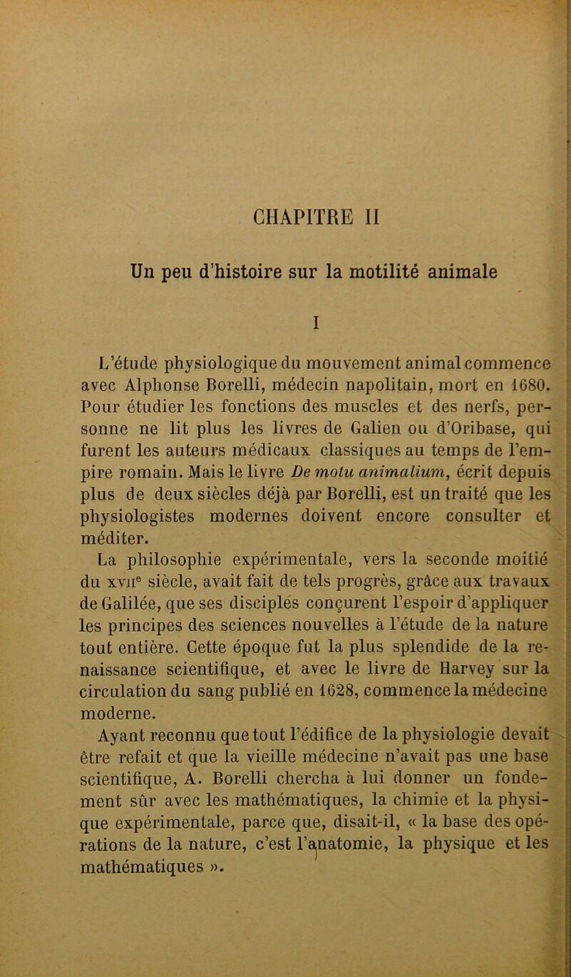 CIIAPITRE II Un peu d’histoire sur la motilité animale I L’étude physiologique du mouvement animai commence avec Alphonse Borelli, médecin napolitain, mort en 1680. Pour étudier les fonctions des muscles et des nerfs, per- sonne ne lit plus les livres de Galien ou d’Oribase, qui furent les auteurs médicaux classiques au temps de l’em- pire romaiu. Maislelivre De motu animalium, écrit depuis plus de deux siècles déjà par Borelli, est un trai té que les physiologistes modernes doivent encore consulter et mèdi ter. La philosophie expérimentale, vers la seconde moitié du xvii® siècle, avait fait de tels progrès, gràce aux travaux deGalilée, queses disciples concurent l’espoir d’appliquer les principes des Sciences nouvelles à l’étude de la nature tout entière. Gette époque fut la plus splendide de la re- naissance scientifique, et avec le livre de Harvey sur la circulation du sang publié en 1628, commence la médecine moderne. Ayant reconnu que tout l’édifice de la physiologie devait ètre refait et que la vieille médecine n’avait pas une base scientifique, A. Borelli chercha à lui donnei’ un fonde- ment sur avec les mathématiques, la chimie et la physi- que expérimentale, parce que, disait-il, « la base des opé- rations de la nature, c’est l’a.natomie, la physique et les mathématiques ».