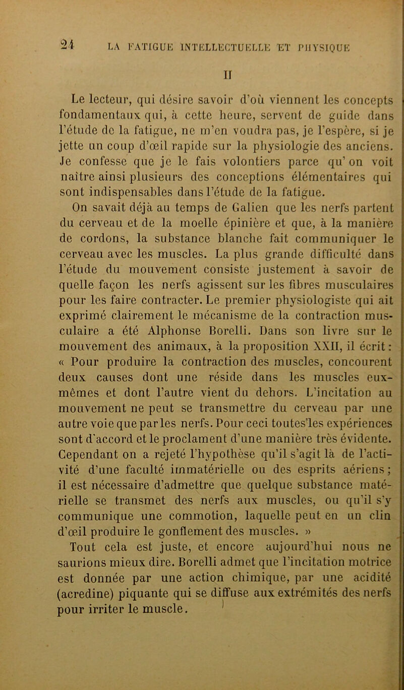 II Le lecteur, qui désire savoir d’où viennent les concepts fondamentaux qui, à cette heure, servent de guide dans l’étude de la fatigue, nc. m’en voudra pas, je l’espère, si je jette un coup d’oeil rapide sur la physiologie des anciens. Je confesse que je le fais volontiers parce qu’on voit naìtre ainsi plusieurs des conceptions élémentaires qui sont indispensables dansl’étude de la fatigue. On savait déjà au temps de Galien que les nerfs partent du cerveau et de la moelle épinière et que, à la manière de cordons, la substance bianche fait communiquer le cerveau avec les muscles. La plus grande difficulté dans l’étude du mouvement consiste justement à savoir de quelle facon les nerfs agissent sur les fibres musculaires pour les faire contracter. Le premier physiologiste qui ait exprimé clairement le mécanisme de la contraction mus- culaire a été Alphonse Borelli. Dans son livre sur le mouvement des animaux, à la proposition XXII, il écrit : « Pour produire la contraction des muscles, concourent deux causes dont une réside dans les muscles eux- mèmes et dont l’autre vient du dehors. L’incitation au mouvement ne peut se transmettre du cerveau par une autre voie que par les nerfs. Pour ceci toutesT.es expériences sont d'accord et le proclament d’une manière très évidente. Cependant on a rejeté l’hypothèse qu’il s’agit là de l’acti- vité d’une faculté immatérielle ou des esprits aériens ; il est nécessaire d’admettre que quelque substance maté- rielle se transmet des nerfs aux muscles, ou qu’il s’y communique une commotion, laquelle peut en un din d’oeil produire le gonflement des muscles. » Tout cela est juste, et encore aujourd’hui nous ne saurions mieux dire. Borelli admet que l’incitation motrice est donnée par une action chimique, par une acidité (acredine) piquante qui se diffuse aux extrémités des nerfs pour irriter le muscle.