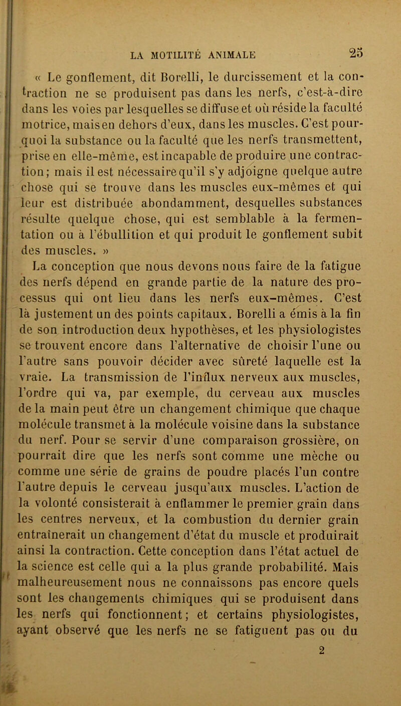 « Le gonflement, dit Borelli, le durcissement et la con- traction ne se produisent pas dans les nerfs, c’est-à-dirc dans les voies par lesqnelles se diffuse et uù réside la faculté motrice, inaiseli dehors d’eux, dans les muscles. C’est pour- quoi la substance ou la faculté que les nerfs transmettent, priseen elle-mènie, estincapable deproduire unecontrac- tion; mais il est nécessaire qu’il s'y adjoigne quelqueautre chose qui se trouve dans les muscles eux-mèmes et qui leur est distribuée abondamment, desquelles substances résulte quelque chose, qui est semblable à la fermen- tation ou à l’ébullilion et qui produit le gonflement subit des muscles. » La conception que nous devons nous faire de la fatigue des nerfs dépend en grande partie de la nature des pro- cessus qui ont lieu dans les nerfs eux-mèmes. C’est là justement un des points capitaux. Borelli a émis à la fin de son introdnction deux hypothèses, et les physiologistes se trouvent encore dans l’alternative de choisirl’une ou l’autre sans pouvoir décider avec sùreté laquelle est la vraie. La transmission de l’influx nerveux aux muscles, l’ordre qui va, par exemple, du cerveau aux muscles de la main peut ètre un changement chimique que chaque molècole transmet à la molécule voisine dans la substance du nerf. Pour se servir d’une comparaison grossière, on pourrait dire que les nerfs sont cornine une mèche ou comme une sèrie de grains de poudre placés l’un contre l'autre depuis le cerveau jusqu’aux muscles. L’action de la volonté consisterait à enflammer le premier grain dans les centres nerveux, et la combustion du dernier grain entraìnerait un changement d’état du muscle et produirait ainsi la contraction. Cette conception dans l’état actuel de la Science est celle qui a la plus grande probabilité. Mais malheureusement nous ne connaissons pas encore quels sont les changements chimiques qui se produisent dans les nerfs qui fonctionnent ; et certains physiologistes, ayant observé que les nerfs ne se fatiguent pas ou du 2
