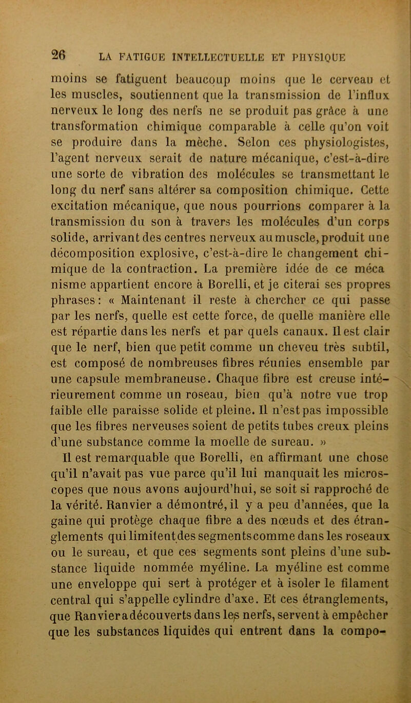 moins se fatiguent beaucoup moins que le cerveau et les muscles, soutiennent que la transmission de l’influx nerveux le long des nerfs ne se produit pas gràce à une transformation chimique comparable à celle qu’on voit se produire dans la mèche. Selon ces physiologistes, l’agent nerveux serait de nature raécanique, c’est-à-dire une sorte de vibration des molécules se transmettant le long du nerf sans altérer sa composition chimique. Cette excitation mécanique, que nous pourrions comparer à la transmission du son à travers les molécules d’un corps solide, arrivantdes centres nerveux aumuscle,produit une décomposition explosive, c’est-à-dire le changement chi- mique de la contraction. La première idée de ce méca nisme appartient encore à Borelli, et je citerai ses propres phrases : « Maintenant il reste à chercher ce qui passe par les nerfs, quelle est cette force, de quelle manière elle est répartie dans les nerfs et par quels canaux. Il est clair que le nerf, bien que petit comme un cheveu très subtil, est composé de nombreuses fìbres réunies ensemble par une capsule membraneuse. Chaque fibre est creuse inté- rieurement comme un roseau, bien qu’à notre vne trop faible elle paraisse solide et pieine. Il n’estpas impossible que les fibres nerveuses soient de petits tubes creux pleins d’une substance comme la moelle de sureau. » Il est remarquable que Borelli, en affirmant une chose qu’il n’avait pas vue parce qu’il lui manquait les micros- copes que nous avons aujourd’hui, se soit si rapproché de la vérité. Ranvier a démontré, il y a peu d’années, que la game qui protège chaque fibre a des noeuds et des étran- glements qui limitentdes segmentscomme dans les roseaux ou le sureau, et que ces segments sont pleins d’une sub- stance liquide nommée myéline. La myéline est comme une enveloppe qui sert à protéger et à isoler le filament centrai qui s’appelle cylindre d’axe. Et ces étranglements, que Ranvieradécouverts dans lejs nerfs, servent à empècher que les substances liquides qui entrent dans la compo-
