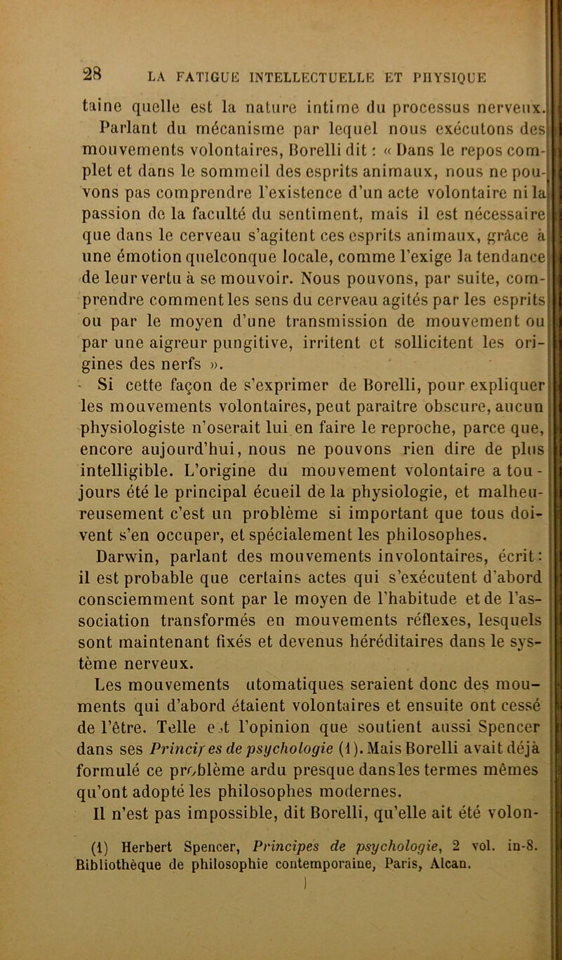 taine quelle est la nature intime du processus nerveux. Parlant du mécanisme par lequel nous exécutons des mouvements volontaires, Borelli dit : « Dans le repos com- plet et dans le sommeil des esprits animaux, nous ne pou- vons pas comprendre l’existence d’un acte volontaire ni la passion de la facilitò du sentiment, mais il est nécessaire que dans le cerveau s’agitent ces esprits animaux, gràce à une émotion quelconque locale, comme l’exige la tendance de leur vertu à se mouvoir. Nous pouvons, par suite, com- prendre commentles sens du cerveau agités par les esprits oli par le moyen d’une transmission de mouvement ou par une aigreur pungitive, irritent et sollicitent les ori- gine^ des nerfs ». - Si cette facon de s’exprimer de Borelli, pour expliquer les mouvements volontaires, peut paraìtre obscure, aucun physiologiste n’oserait lui en faire le reproche, parce que, encore aujourd’hui, nous ne pouvons rien dire de plus intelligible. L’origine du mouvement volontaire a tou - jours été le principal écueil de la physiologie, et malheu- reusement c’est un problème si important que tous doi- ; vent s’en occuper, et spécialement les philosophes. Darwin, parlant des mouvements involontaires, écrit: il est probable que certains actes qui s’exécutent d’abord consciemment sont par le moyen de l'habitude et de l’as- sociation transformés en mouvements réflexes, lesquels sont maintenant fixés et devenus héréditaires dans le sys- tòme nerveux. Les mouvements utomatiques seraient donc des mou- ments qui d’abord étaient volontaires et ensuite ont cessé de Tètre. Telle e^t l’opinion que soutient aussi Spencer dans ses Princif es de psychologie (1). Mais Borelli avaitdéjà formule ce problème ardu presque dans les termes mèmes qu’ontadopté les philosophes modernes. Il n’est pas impossible, dit Borelli, qu’elle ait été volon- (1) Herbert Spencer, Principes de psychologie, 2 voi. in-8. Bibliothèque de philosophie contemporaine, Paris, Alcan.