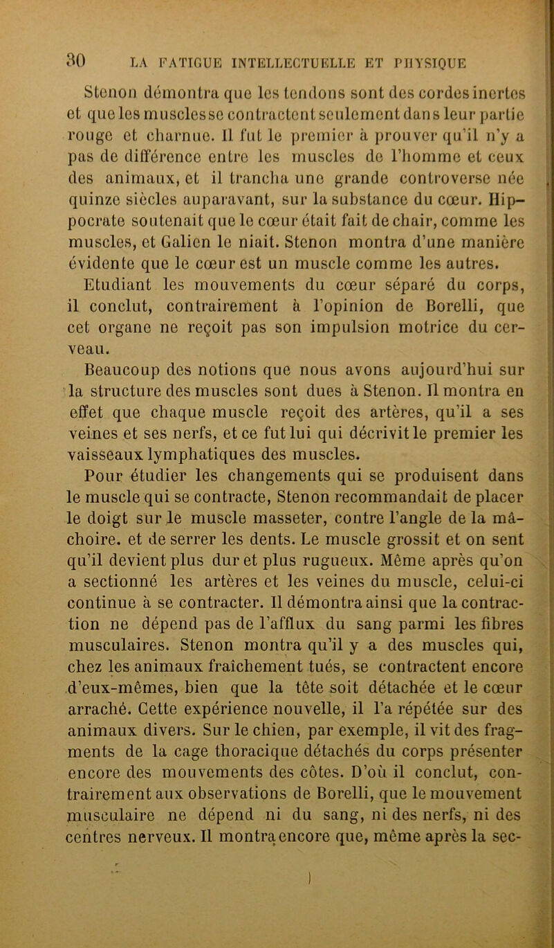 Stenon démontra que Ics tendone sont des cordesincrtos et que les muscles se contractentseulemcntdansleur partie rougc et charnue. 11 l'ut le premier a prouver qu’il n’y a pas de différence entro les inuscles de rhomme et ceux des animaux, et il trancila uno grande controverse née quinze siccles auparavant, sur lasubstance du coeur. Ilip- pocrate soutenait que le coeur était fait de chair, comrae les muscles, et Galicn le niait. Stenon montra d’une manière evidente que le coeur est un muscle comme les autres. Etudiant les mouvements du coeur séparé du corps, il conclut, contrairement à l’opinion de Borelli, que cet organe ne regoit pas son impulsion motrice du cer- veau. Beaucoup des notions que nous avons aujourd’hui sur la structure des muscles sont dues à Stenon. Il montra en effet que cliaque muscle regoit des artères, qu’il a ses veines et ses nerfs, et ce futlui qui décrivitle premier les vaisseaux lymphatiques des muscles. Pour étudier les changements qui se produisent dans le muscle qui se contraete, Stenon recommandait de piacer le doigt sur le muscle masseter, contre l’angle de la mà- choire. et de serrer les dents. Le muscle grossit et on sent qu’il devientplus duret plus rugueux. Mème après qu’on a sectionné les artères et les veines du muscle, celui-ci continue à se contracter. Il démontra ainsi que la contrac- tion ne dépend pas de l’afflux du sang parrai les fibres musculaires. Stenon montra qu’il y a des muscles qui, chez les animaux fraìchement tués, se contractent encore d’eux-mèmes, bien que la tète soit détachée et le coeur arraché. Cette expérience nouvelle, il l’a répétée sur des animaux divers. Sur le chien, par exemple, il vit des frag- ments de la cage thoracique détachés du corps présenter encore des mouvements des còtes. D’où il conclut, con- trairement aux observations de Borelli, que lemouvement musculaire ne dépend ni du sang, ni des nerfs, ni des centres nerveux. Il montra encore que, mème après la sec-