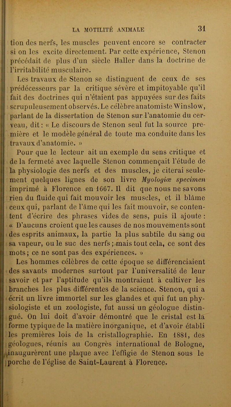 tion des nerfs, les muscles peavent encore se contracter si on les excite directement. Par cette expérience, Stenon précédait de plus d’un siècle Haller dans la doctrine de l’irritabilité musculaire. Les travaux de Stenon se distinguent de ceux de ses prédécesseurs par la critique sevère et impitoyable qu’il fait des doctrines qui n’étaient pas appuyées sur des faits scrupuleusement observés. Le célèbreanatomisteWinslovv, parlant de la dissertation de Stenon sur l’anatomie du cer- veau, dit : « Le discours de Stenon seul fut la source pre- mière et le modèle général de toute ma conduite dans les travaux d’anatomie. » Pour que le lecteur ait un exemple du sens critique et de la fermeté avec laquelle Stenon commengait l’étude de la physiologie des nerfs et des muscles, je citerai seule- ment quelques lignes de son livre Myologice specimen imprimé à Florence en 1667. Il dit que nous ne sa vons rien du fluide qui fait mouvoir les muscles, et il blàme I ceux qui, parlant de l’àme qui les fait mouvoir, se conten- tent d’écrire des phrases vides de sens, puis il ajoute : « D’aucuns croient que les causes de nosmouvementssont des esprits animaux, la partie la plus subtile du sang ou ; sa vapeur, ou le sue des nerfs ; mais tout cela, ce sont des mots; ce ne sont pas des expériences. » Les hommes célèbres de cette époque se différenciaient des savants modernes surtout par Funiversalité de lem* savoir et par l’aptitude qu’ils montraient à cultiver les branches les plus dififérentes de la Science. Stenon, qui a écrit un livre immortel sur les glandes et qui fut un phy- siologiste et un zoologiste, fut aussi un géologue distin- gué. On lui doit d’avoir démontré que le cristal est la forme typiquede la matière inorganique, et d’avoir établi les premières lois de la cristallographie. En 1881, des géologues, réunis au Congrès international de Bologne, ,inaugurèrent une plaque avec l’effigie de Stenon sous le porche de l’église de Saint-Laurent à Florence.