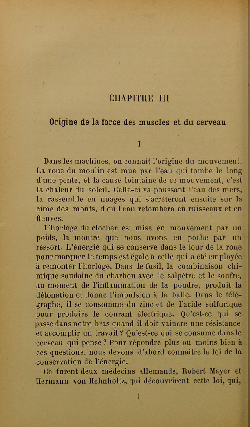 CHAPITRE III Origine de la force des muscles et du cerveau Dans les machines, on connaìt l’origine du mouvement. La roue du moulin est urne par l’eau qui tombe le long d’une pente, et la cause lointaine de ce mouvement, c’est la chaleur du soleil. Celle-ci va poussant l’eau des mers, la rassemble en nuages qui s’arrèteront ensuite sur la cime des monts, d’où l’eau retombera en ruisseaux et en fleuves. L’horloge du clocher est mise en mouvement par un poids, la montre que nous avons en poche par un ressort. L’énergie qui se conserve dans le tour de la roue pour marquer le temps est égale à celle qui a été employée à remonter l’horloge. Dans le fusil, la combinaison chi- mique soudaine du charbon avec le salpètre et le soufre, au moment de Tinflammation de la poudre, produit la détonation et donne l’impulsion à la balle. Dans le télé- graphe, il se consommé du zinc et de l’acide sulfurique pour produire le courant électrique. Qu’est-ce qui se passe dans notre bras quand il doit vaincre une résistance et accomplir un travail? Qu’est-ce qui se consume dans le cerveau qui pense ? Pour répondre plus ou moins bien à ces questions, nous devons d’abord connaìtre la loi de la conservation de Pénergie. Ce furent deux médecins allemands, Robert Mayer et Hermann von Helmholtz, qui découvrirent cette loi, qui,