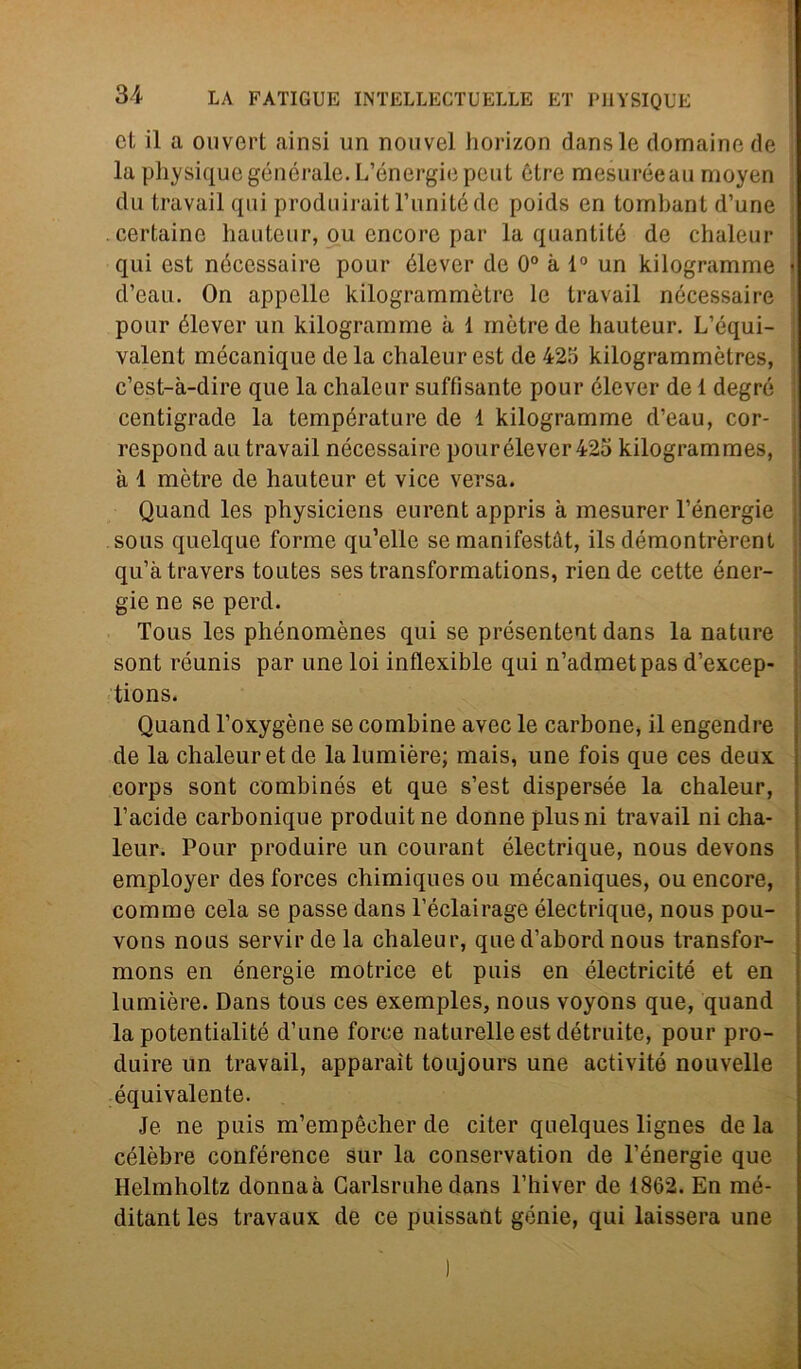 et il a ouvert ainsi un nouvel horizon dansle domaine de la physiquegónérale.L’ónergiepeut ótre mesuréeau moyen du travail qui produirait l’unitéde poids en tornbant d’une . certainc hauteur, ou encorc par la quantité de chaleur qui est nécessaire pour élever de 0° à 1° un kilogramme d’eau. On appelle kilogrammètre le travail nécessaire pour élever un kilogramme à 1 mètrede hauteur. L’équi- valent mécanique de la chaleur est de 425 kilogrammètres, c’est-à-dire que la chaleur suffìsante pour élever de 1 degré centigrade la température de 1 kilogramme d’eau, cor- rcspond au travail nécessaire pour élever 425 kilogrammes, à 1 mètre de hauteur et vice versa. Quand les physicicns eurent appris à mesurer l’énergie sous quelque forme qu’elle se manifestàt, ils démontrèrent qu’àtravers toutes ses transformations, riende cette éner- gie ne se perd. Tolis les phénomènes qui se présentent dans la nature sont réunis par une loi inflexible qui n’admetpas d’excep- tions. Quand l’oxygène se combine avec le carbone, il engendre de la chaleur et de la lumière; mais, une fois que ces deux corps sont combinés et que s’est dispersée la chaleur, l’acide carbonique produitne donne plus ni travail ni cha- leur. Pour produire un courant électrique, nous devons employer des forces chimiques ou mécaniques, ou encore, cornine cela se passe dans l’éclairage électrique, nous pou- vons nous servir de la chaleur, qued’abord nous transfor- mons en énergie motrice et puis en électricité et en lumière. Dans tous ces exemples, nous voyons que, quand la potentialité d’une force naturelle est détruite, pour pro- duire un travail, apparaìt toujours une activitó nouvelle équivalente. Je ne puis m’empècher de citer quelques lignes de la célèbre conférence sur la conservation de l’énergie que Helmholtz donnaà Garlsruhe dans l’hiver de 1862. En mé- ditant les travaux de ce puissant genie, qui laissera une