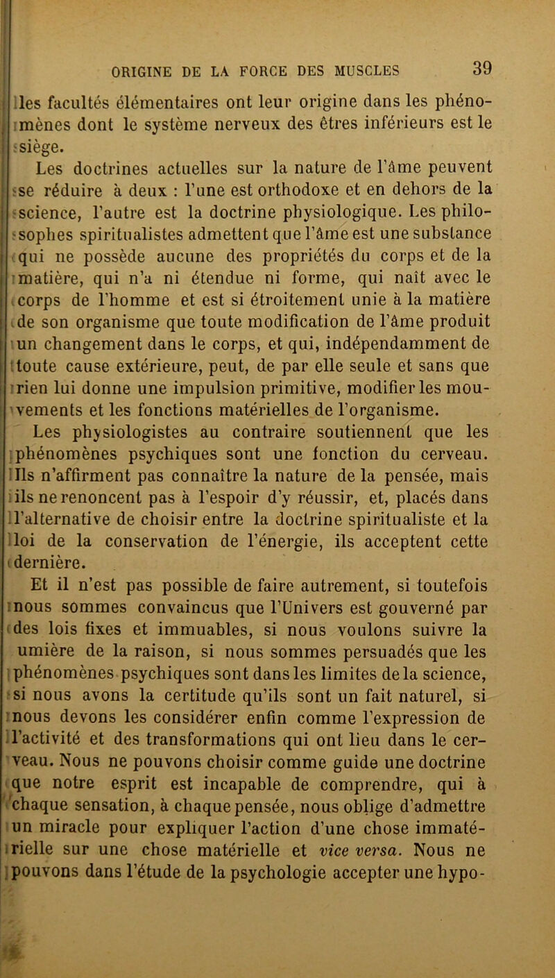 les facultés élémentaires ont leur origine dans les phéno- mènes dont le système nerveux des ètres inférieurs est le ssiège. Les doctrines actuelles sur la nature de Téme peuvent se réduire à deux : l’une est orthodoxe et en dehors de la Science, l’autre est la doctrine physiologique. Les philo- sophes spiritualistes admettent que l’àme est une substance qui ne possède aucune des propriétés dii corps et de la matière, qui n’a ni étendue ni forme, qui nait avec le corps de Lhomme et est si étroitement unie à la matière de son organisme que toute modification de l’àme produit un changement dans le corps, et qui, indépendamment de toute cause extérieure, peut, de par elle seule et sans que rien lui donne une impulsion primitive, modifierles mou- vements et les fonctions matérielles de l’organisme. Les physiologistes au contraire soutiennent que les phénomènes psychiques sont une lonction du cerveau. ills n’affirment pas connaìtre la nature de la pensée, mais ils ne renoncent pas à l’espoir d’y réussir, et, placés dans l’alternati ve de choisir entre la doctrine spiritualiste et la loi de la conservation de l’énergie, ils acceptent cette dernière. Et il n’est pas possible de faire autrement, si toutefois nous sommes convaincus que l’Univers est gouverné par des lois fixes et immuables, si nous voulons suivre la umière de la raison, si nous sommes persuadés que les phénomènes psychiques sont dans les limites de la Science, si nous avons la certitude qu’ils sont un fait naturel, si nous devons les considérer enfin comme l’expression de l’activité et des transformations qui ont lieu dans le cer- veau. Nous ne pouvons choisir comme guide une doctrine que notre esprit est incapable de comprendre, qui à chaque sensation, à chaquepensée, nous oblige d’admettre un miracle pour expliquer l’action d’une chose immaté- rielle sur une chose matérielle et vice versa. Nous ne pouvons dans l’étude de la psychologie accepter une hypo-