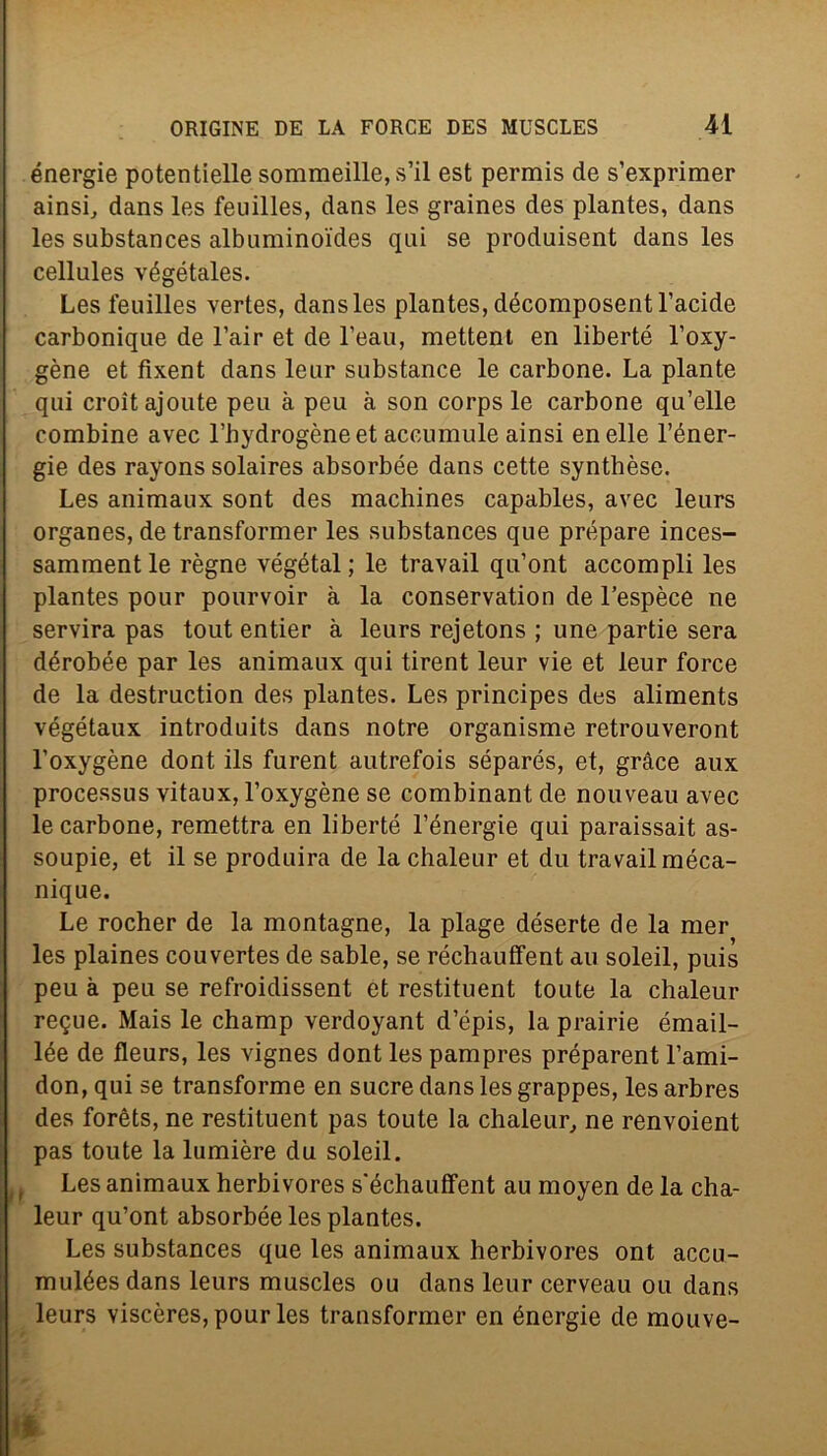 energie potentielle sommeille,s’il est permis de s’exprimer ainsi, dans les feuilles, dans les graines des plantes, dans les substances albuminoides qui se produisent dans les cellules végétales. Les feuilles vertes, dans les plantes, décomposentl’acide carbonique de l’air et de l’eau, metteni en liberté l’oxy- gène et fixent dans leur substance le carbone. La piante qui croitajoute peu à peu à son corps le carbone qu’elle combine avec l’hydrogèneet accumule ainsi enelle l’éner- gie des rayons solaires absorbée dans cette syntbèse. Les animaux sont des machines capables, avec leurs organes, de transformer les substances que prépare inces- samment le règne végétal ; le travail qu’ont accompli les plantes pour pourvoir à la conservation de l’espèce ne servirà pas tout entier à leurs rejetons ; une partie sera dérobée par les animaux qui tirent leur vie et leur force de la destruction des plantes. Les principes des aliments végétaux introduits dans notre organisme retrouveront l’oxygène dont ils furent autrefois séparés, et, gràce aux processus vitaux, l’oxygène se combinant de nouveau avec le carbone, remettra en liberté l’énergie qui paraissait as- soupie, et il se produira de la chaleur et du travail méca- nique. Le rocher de la montagne, la plage deserte de la mer les plaines couvertes de sable, se réchauffent au soleil, puis peu à peu se refroidissent et restituent toute la chaleur regue. Mais le champ verdoyant d’épis, la prairie émail- lée de fleurs, les vignes dont les pampres préparent Fami- don, qui se transforme en sucre dans les grappes, les arbres des forèts, ne restituent pas toute la chaleur, ne renvoient pas toute la lumière du soleil. Les animaux herbivores s'échauffent au moyen de la cha- leur qu’ont absorbée les plantes. Les substances que les animaux herbivores ont accu- mulées dans leurs muscles ou dans leur cerveau ou dans leurs viscères, pour les transformer en éncrgie de mouve-