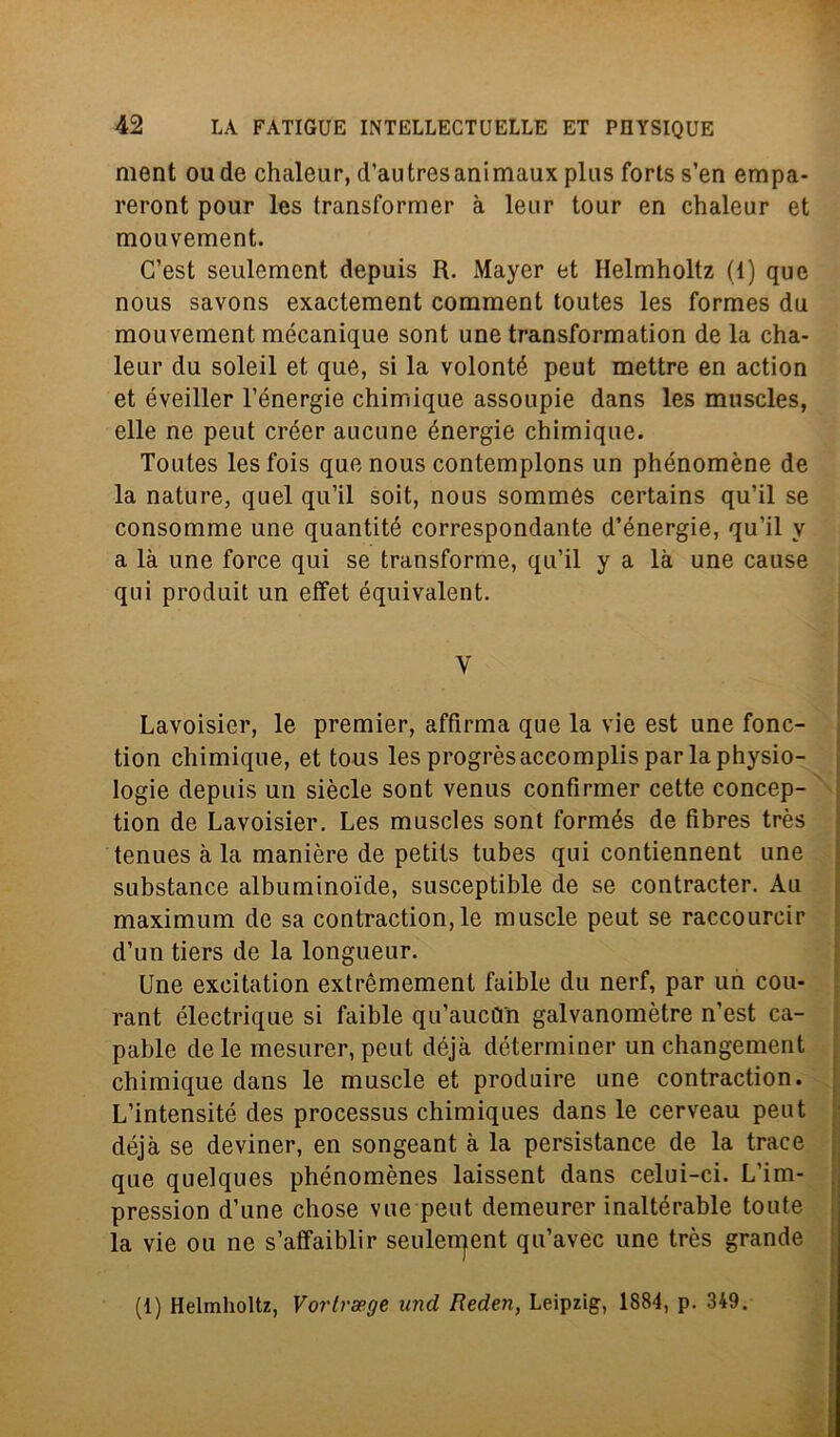 ment oude chaleur, d’autresanimaux plus forts s’en empa- reront pour les transformer à leur tour en chaleur et mouvement. C’est seulement depuis R. Mayer et Helmholtz (1) que nous savons exactement comment toutes les formes du mouvement mécanique sont une transformation de la cha- leur du soleil et que, si la volonté peut mettre en action et éveiller l’énergie chimique assoupie dans les muscles, elle ne peut créer aucune énergie chimique. Toutes lesfois que nous contemplons un phénomène de la nature, quel qu’il soit, nous sommés certains qu’il se consommé une quantité correspondante d’énergie, qu’il y a là une force qui se transforme, qu’il y a là une cause qui produit un effet équivalent. y Lavoisier, le premier, affirma que la vie est une fonc- tion chimique, et tous les progrès accomplis par la physio- logie depuis un siècle sont venus confirmer cette concep- tion de Lavoisier. Les muscles sont formés de fìbres très tenues à la manière de petils tubes qui contiennent une substance albuminoide, susceptible de se contracter. Au maximum de sa contraction, le muscle peut se raccourcir d’un tiers de la longueur. Une excitation extrèmement faible du nerf, par un cou- rant électrique si faible qu’auciTn galvanomètre n’est ca- pable de le mesurer, peut déjà déterminer un changement chimique dans le muscle et produire une contraction. L’intensité des processus chimiques dans le cerveau peut déjà se deviner, en songeant à la persistance de la trace que quelques phénomènes laissent dans celui-ci. L'im- pression d’une chose vue peut demeurer inaltérable toute la vie ou ne s’atfaiblir seulerrjent qu’avec une très grande (1) Helmholtz, Vortvapge and Reden, Leipzig, 1884, p. 349.