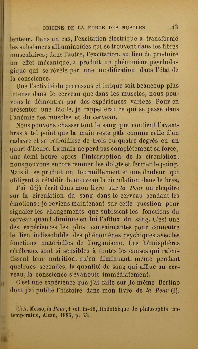 lenleur. Dans un cas, l’excitation électrique a transformé les substances albuminoides qui se trouvent dans les fibres musculaires; dansl’autre, l’excitation, au lieu de produire un effet mécanique, a produit un phénomène psycholo- gique qui se révèle par une modifìcation dans l’état de la conscience. Que l’activité du processus chimique soit beaucoup plus intense dans le cerveau que dans les muscles, nous pou- vons le démontrer par des expériences variées. Pour en présenter une facile, je rappellerai ce qui se passe dans l’anémie des muscles et du cerveau. Nouspouvons chassertout le sang que contient l’avant- bras à tei point que la main reste pàle comme celle d’un cadavre et se refroidisse de trois ou quatre degrés en un quart d’heure. La main ne perd pas complètement sa force ; une demi-heure après l’interruption de la circulation, nouspouvons encoreremuer les doigts et fermer lepoing. Mais il se produit un fourmillement et une douleur qui obligent à rétablir de nouveau la circulation dans le bras. J’ai déjà écrit dans mon livre sur la Peur un chapitre sur la circulation du sang dans le cerveau pendant les émotions; je reviens maintenant sur cette question pour signaler les changements que subissent les fonctions du cerveau quand diminue en lui l’afflux du sang. C’est une des expériences les plus convaincantes pour connaitre le lien indissoluble des phénomènes psychiques avec les fonctions matérielles de l’organisme. Les hémisphères cérébraux sont si sensibles à toutes les causes qui ralen- tissent leur nutrition, qu’en diminuant, mème pendant quelques secondes, la quantité de sang qui afflue au cer- veau, la conscience s’évanouit immédiatement. C’est une expérience que j’ai faite sur le mème Bertino dont j’ai publié l’histoire dans mon livre de la Peur {1). (1)A. .Mosso, la Peur, 1 voi. in-18, Bibliothèque de philosophie con' temporaine, Alcan, 1886, p. 53.