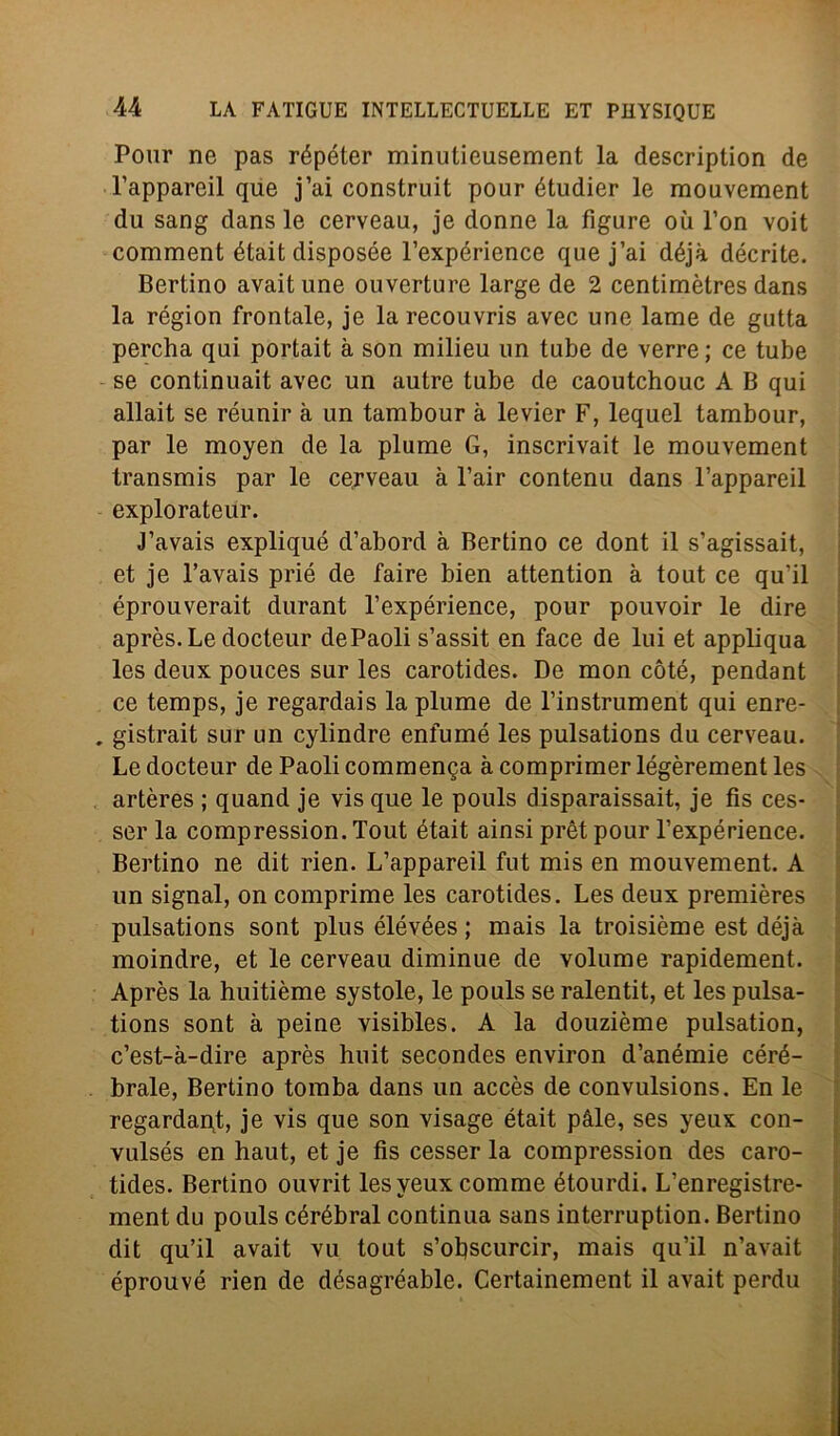 Polir ne pas répéter minutieusement la description de l’appareil que j’ai construit pour étudier le mouvement du sang dans le cerveau, je donne la figure où l’on voit comment était disposée l’expérience que j’ai déjà décrite. Bertino avaitune ouverture large de 2 centimètres dans la région frontale, je larecouvris avec une lame de gutta percha qui portait à son milieu un tube de verre; ce tube se continuait avec un autre tube de caoutchouc A B qui allait se réunir à un tambour à levier F, lequel tambour, par le moyen de la piume G, inscrivait le mouvement transmis par le cerveau à l’air contenu dans l’appareil explorateur. J’avais expliqué d’abord à Bertino ce dont il s’agissait, et je l’avais prié de taire bien attention à tout ce qu'il éprouverait durant l’expérience, pour pouvoir le dire après. Le docteur dePaoli s’assit en face de lui et appliqua les deux pouces sur les carotides. De mon còte, pendant ce temps, je regardais la piume de l’instrument qui enre- . gistrait sur un cylindre enfumé les pulsations du cerveau. Le docteur de Paoli commenga à comprimer légèrement les artères ; quand je vis que le pouls disparaissait, je fis ces- ser la compression.Tout était ainsi prètpour l’expérience. Bertino ne dit rien. L’appareil fut mis en mouvement. A un signal, on comprime les carotides. Les deux premières pulsations sont plusélévées; mais la troisième est déjà moindre, et le cerveau diminue de volume rapidement. Après la huitième systole, le pouls se ralentit, et les pulsa- tions sont à peine visibles. A la douzième pulsation, c’est-à-dire après huit secondes environ d’anémie céré- brale, Bertino tomba dans un accès de convulsions. En le regardant, je vis que son visage était pàle, ses yeux con- vulsés en haut, et je fis cesser la compression des caro- tides. Bertino ouvrit les yeux comme étourdi. L’enregistre- ment du pouls cérébral continua sans interruption. Bertino dit qu’il avait vu tout s’oliscurcir, mais qu’il n’avait éprouvé rien de désagréable. Certainement il avait perdu