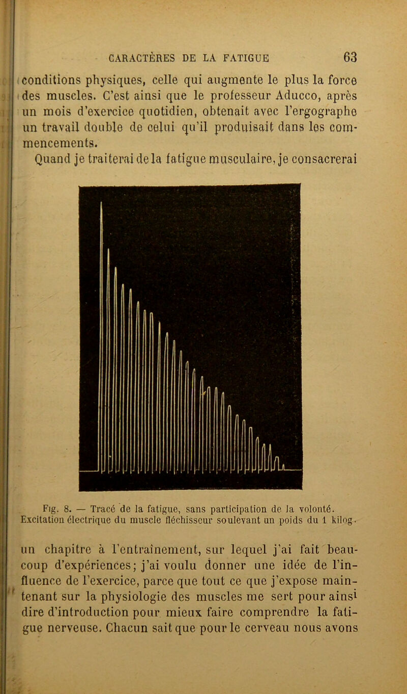 conditions physiques, celle qui augmente le plus la force des rauscles. C’est ainsi que le professeur Aducco, après un mois d’exercice quotidien, obtenait avec l’ergographe un travail doublé de colui qu’il produisait dans les com* mencements. Quand je traiteraidela latiguemusculaire, je consacrerai Fig. 8. — Tracó de la fatigue, sans participalion de la volonté. Excitation électrique da muscle fléchisscur soulevant un poids du 1 kilog - un chapitre à 1’entrainement, sur lequel j’ai fait beau- coup d’expériences; j’ai voulu donner une idée de l’in- fluence de l’exercice, parce que tout ce que j’expose main- tenant sur la physiologie des muscles me sert pour ainsi dire d’introduction pour mieux faire comprendre la fati- gue nerveuse. Chacun saitque pour le cerveau nous avons