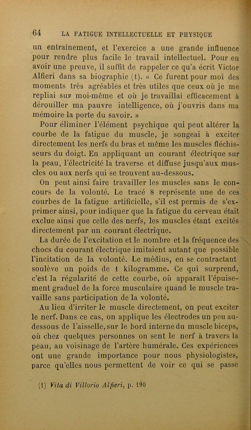 un entraìnement, et l’exercice a une grande influence pour rendre plus facile le travail intellectuel. Pour en avoir une preuve, il suffit de rappeler ce qu’a écrit Victor Alfieri dans sa biographie (1). « Ce furent pour moi des moments très agréables et très utiles que ceux où je me repliai sur moi-mème et où je travaillai effìcacement k dérouiller ma pauvre intelligence, où j’ouvris dans ma mémoire la porte dn savoir. » Pour éliminer l’élément psychique qui peut altérer la courbe de la fatigue du muscle, je songeai a exciter directement les nerfs du bras et mème les muscles fléchis- seurs du doigt. En appliquant un courant électrique sur la peau, l’électricité la traverse et diffuse jusqu’aux mus- cles ou aux nerfs qui se trouvent au-dessous. On peut ainsi faire travailler les muscles sans le con- cours de la volonté. Le tracé 8 représente une de ces courbes de la fatigue artificielle, s’il est permis de s’ex- primer ainsi, pour indiquer que la fatigue du cerveau était exclue ainsi que celle des nerfs, les muscles étant excités directement par un courant électrique. La durée de l’excitation et le nombre et la fréquence des chocs du courant électrique imitaient autant que possible l’incitation de la volonté. Le médius, en se contractant soulève un poids de 1 kilogramme. Ce qui surprend, c’est la régularité de cette courbe, où apparaìt l’épuise- ment graduel de la force musculaire quand le muscle tra- vaille sans participation de la volonté. Au lieu d’irriter le muscle directement, on peut exciter le nerf. Dans ce cas, on applique les électrodes un peu au- dessous de l’aisselle, sur le bord interne du muscle biceps, où chez quelques personnes on sent le nerf à travers la peau, au voisinage de l’artère humérale. Ces expériences ont une grande importance pour nous physiologistes, parce qu’elles nous permettent de voir ce qui se passe (1) Vita di Vittorio Alfieri, p. lèo