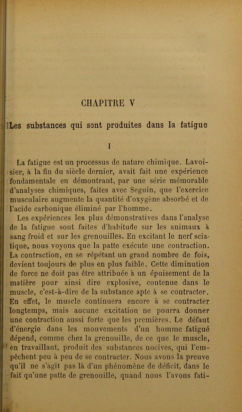 CHAPITRE V ILes substances qui sont produites dans la fatigue I La fatigue est un processus de nature chimique. Lavoi- sier, à la fin du siede dernier, avait fait une expérience fondamentale en démontrant, par une serie mémorable d’analyses chimiques, faites avec Seguin, que l’exercice musculaire augmente la quantité d’oxygène absorbé et de l'acide carbonique éliminé par l’homme. Les expériences les plus démonstratives dans l’analyse de la fatigue sont faites d’habitude sur les animaux à sang froid et sur les grenouilles. En excitant le nerf scia- tique, nous voyons que la patte exécute une contraction. La contraction, en se répétant un grand nombre de fois, devient toujours de plus en plus faible. Cette diminution de force ne doit. pas ètre attribuée à un épuisement de la matière pour ainsi dire explosive, contenue dans le muscle, c’est-à-dire de la substance apte à se contracter. En efifet, le muscle continuerà encore à se contracter longtemps, mais aucune excitation ne pourra donner une contraction aussi forte que les premières. Le défaut d’énergie dans les mouvements d’un homme fatigué dépend, comme chez la grenouille, de ce que le muscle, f en travaillant, produit des substances nocives, qui l’em- pèchent peu à peu de se contracter. Nous avons la preuve qu’il ne s’agit pas là d’un phénomène de déficit, dans le fait qu’une patte de grenouille, quand nous l’avons fati-