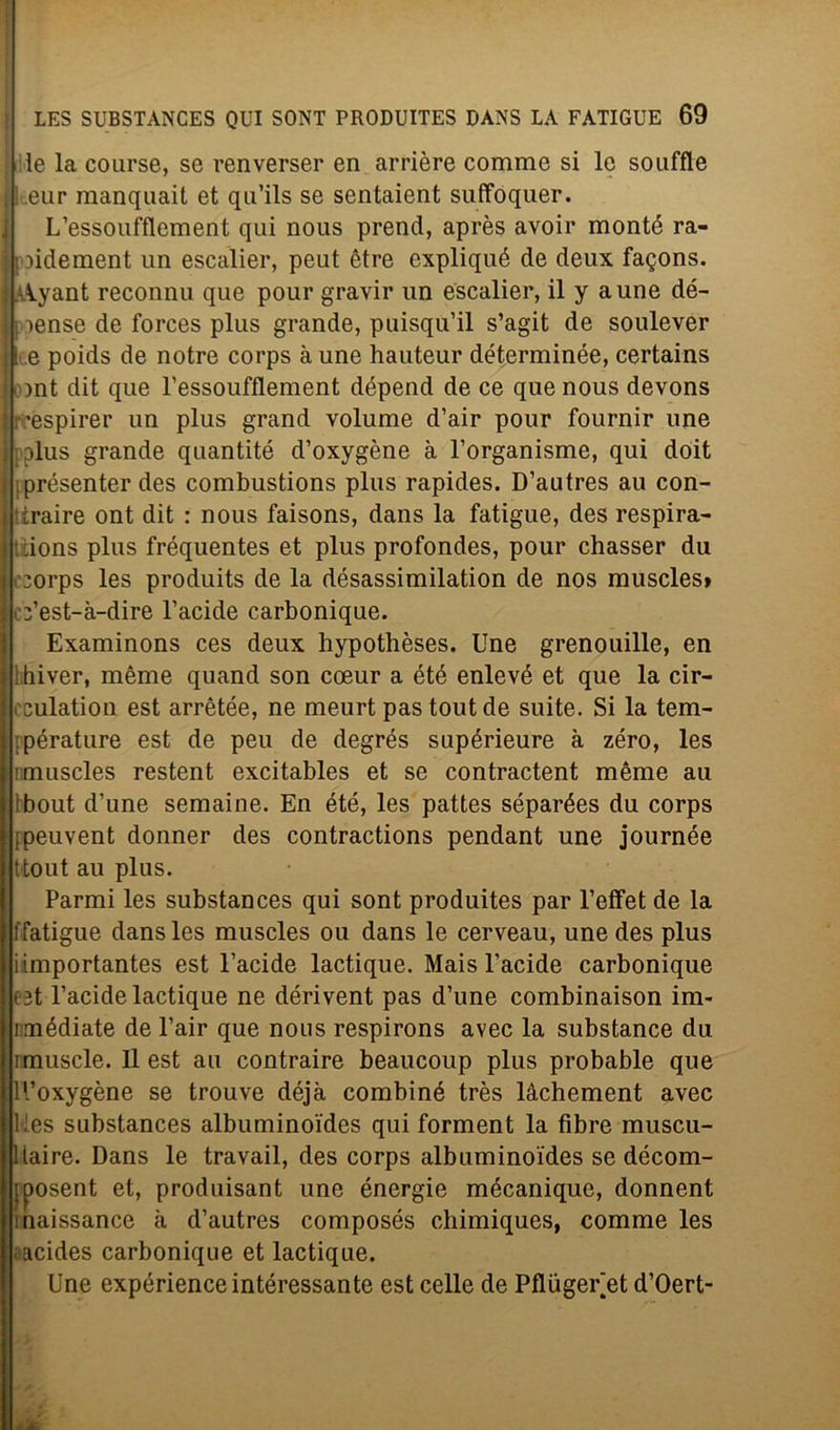 le la course, se renverser en arrière comme si le soufflé l.eur raanquait et qu’ils se sentaient suffoquer. L’essoufflement qui nous prenci, après avoir monté ra- piidement un escalier, peut étre expliqué de deux fagons. -Ayant reconnu que pour gravir un escalier, il y aune dé- ■ [ lense de forces plus grande, puisqu’il s’agit de soulever 11 .e poids de notre corps à une hauteur dét.erminée, certains ont dit que l’essoufflenient dépend de ce que nous devons ’espirer un plus grand volume d’air pour fournir une pplus grande quantité d’oxygène à l’organisme, qui doit i iprésenter des combustions plus rapides. D’autres au con- ] tiraire ont dit : nous faisons, dans la fatigue, des respira- ions plus fréquentes et plus profondes, pour chasser du 1 ::orps les produits de la désassimilation de nos muscles» c:’est-à-dire l’acide carbonique. Examinons ces deux hypothèses. Une grenouille, en Ilhiver, mème quand son coeur a été enlevé et que la cir- cculation est arrètée, ne meurt pastoutde suite. Si la tem- pérature est de peu de degrés supérieure à zero, les nmuscles restent excitables et se contractent mème au Ibout d’une semaine. En été, les pattes séparées du corps ipeuvent donner des contractions pendant une journée ttout au plus. Parmi les substances qui sont produites par l’effet de la ffatigue dans les muscles ou dans le cerveau, une des plus iimportantes est Uacide lactique. Mais l’acide carbonique est l’acide lactique ne dérivent pas d’une combinaison im- i médiate de l’air que nous respirons avec la substance du imuscle. Il est au contraire beaucoup plus probable que ll’oxygène se trouve déjà combiné très làchement avec kès substances albuminoides qui forment la fibre muscu- liaire. Dans le travail, des corps albuminoides se décom- jposent et, produisant une énergie mécaniquc, donnent inaissance à d’autres composés chimiques, comme les ■ acides carbonique et lactique. Une expérienceintéressante est celle de PfliigeUet d’Oert-