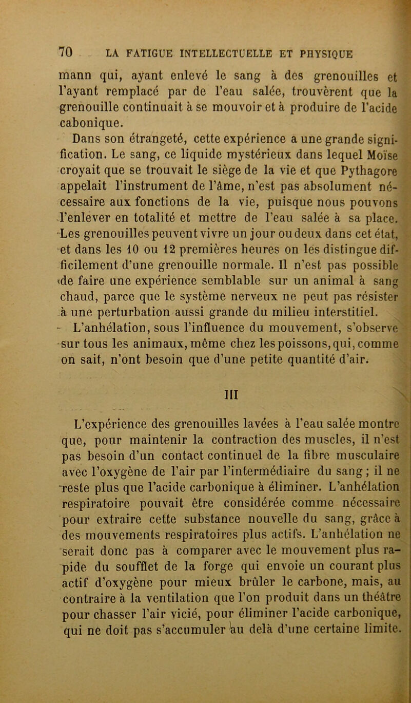 mann qui, ayant enlcvé le sang à des grenouilles et l’ayant remplacé par de l’eau salde, trouvèrent que la grenouille continuait à se mouvoir et à produire de l’acide cabonique. Dans son étrangeté, cette expérience a une grande signi- fication. Le sang, ce liquide mystérieux dans lequel Moise croyait que se trouvait le siège de la vie et que Pythagore appelait l’instrument de l’àme, rfest pas absolument né- cessaire aux fonctions de la vie, puisque nous pouvons l’enlever en totalité et mettre de l’eaii salde à sa place. Les grenouilles peuvent vivre un jour oudeux dans cet état, et dans les 10 ou 12 premières heures on les distingue dif- ficilement d’une grenouille normale. 11 n’est pas possible «de faire une expérience semblabie sur un animai à sang chaud, parce que le système nerveux ne peut pas résister à une perturbation aussi grande du milieu interstitiel. - L’anhdlation, sous l’influence du mouvement, s’observe surtous les animaux,mème chez lespoissons,qui, comme on sait, n’ont besoin que d’une petite quantité d’air. Ili L’expérience des grenouilles lavées à l’eau salde montrc que, pour maintenir la contraction des muscles, il n’est pas besoin d’un contact continuel de la fibre musculaire avec l’oxygène de l’air par l’intermédiaire du sang ; il ne Teste plus que l’acide carbonique à éliminer. L’anhélation respiratoire pouvait ètre considérée comme nécessaire pour extraire cette substance nouvelle du sang, gràcc à des mouvements respiratoires plus actifs. L’anhélation ne serait donc pas à comparer avec le mouvement plus ra- pide du soufflet de la forge qui envoie un courant plus actif d’oxygène pour mieux brùler le carbone, mais, au contraire à la ventilation que l’on produit dans un théàtre pour chasser l’air vicié, pour éliminer l’acide carbonique, qui ne doit pas s’accumuler *au delà d’ime certaine limite.