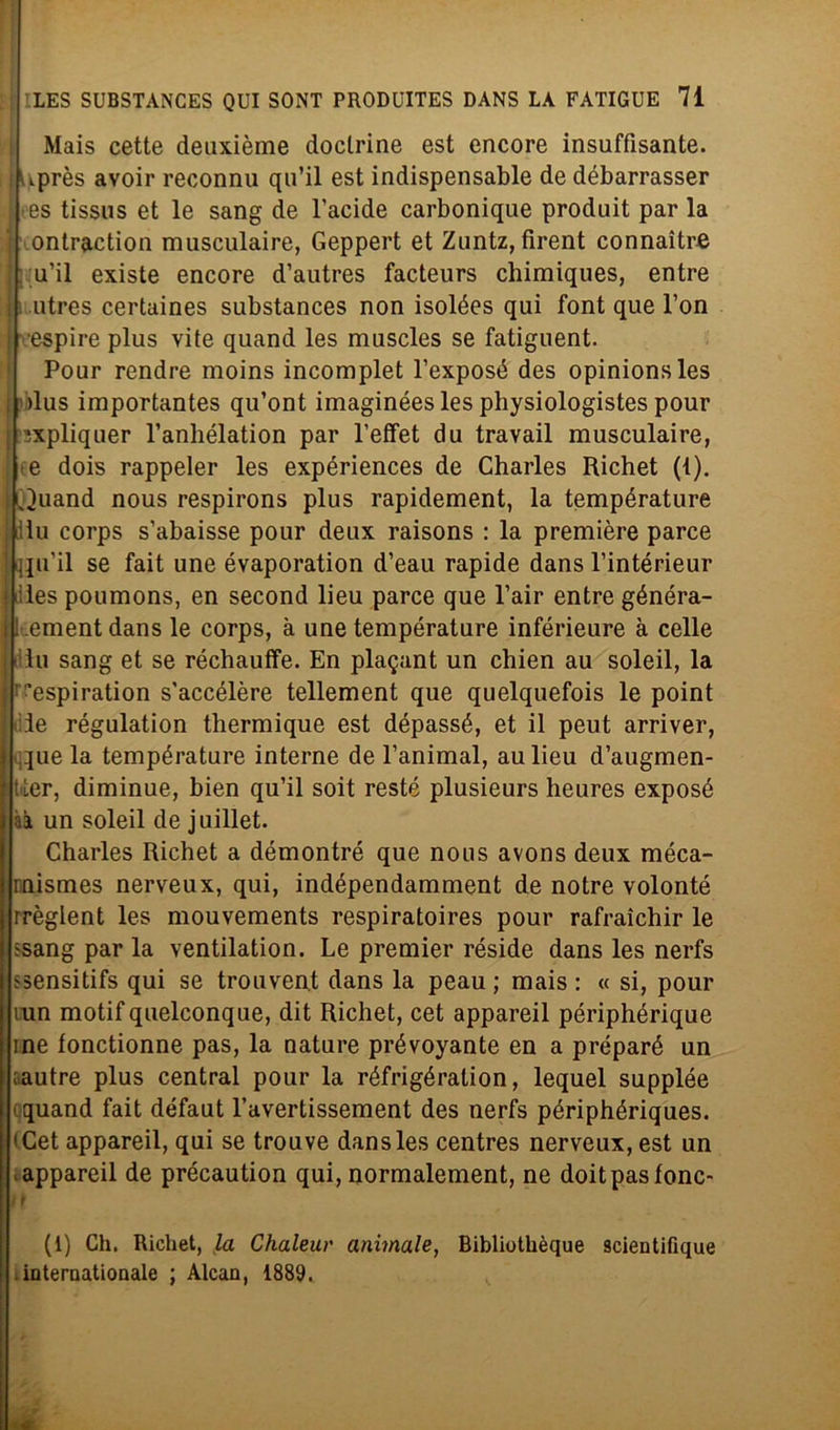 Mais cette deuxième doctrine est encore insuffisante. [ lUprès avoir reconnu qu’il est indispensable de débarrasser es tissus et le sang de l’acide carbonique produit par la ontraction musculaire, Geppert et Zuntz, firent connaìtre u’il existe encore d’autres facteurs chimiques, entre I utres certaines substances non isolées qui font que l’on espire plus vite quand les muscles se fatiguent. Pour rendre moins incomplet l’exposé des opinionsles ! >lus importantes qu’ont imaginées les physiologistes pour ’ixpliquer l’anhélation par l’effet du travail musculaire, : e dois rappeler les expériences de Charles Richet (i). I Juand nous respirons plus rapidement, la température : ilu corps s’abaisse pour deux raisons : la première parce : quii se fait une évaporation d’eau rapide dansl’intérieur i iìles poumons, en second lieu parce que l’air entre généra- I ement dans le corps, à une température inférieure à celle tu sang et se réchauffe. En pla^ant un chien au soleil, la ; ^espiration s'accélère tellement que quelquefois le point ile régulation thermique est dépassé, et il peut arriver, que la température interne de l’animal, au lieu d’augmen- Uer, diminue, bien qu’il soit reste plusieurs heures exposé n un soleil de juillet. Charles Richet a démontré que nous avons deux méca- mismes nerveux, qui, indépendamment de notre volonté rrèglent les mouvements respiratoires pour rafraichir le ssang par la ventilation. Le premier réside dans les nerfs ssensitifs qui se trouvent dans la peau ; mais : « si, pour mn motif quelconque, dit Richet, cet appareil périphérique ine fonctionne pas, la nature prévoyante en a préparé un ;autre plus centrai pour la réfrigération, lequel suppìée ; tquand fait défaut l’avertissement des nerfs périphériques. < Cet appareil, qui se trouve dans les centres nerveux, est un ;appareil de précaution qui, normalement, ne doitpastone- ■ (1) Ch. Richet, la Chaleur animale, Bibliothèque scientifique . internationale ; Alcan, 1889. «