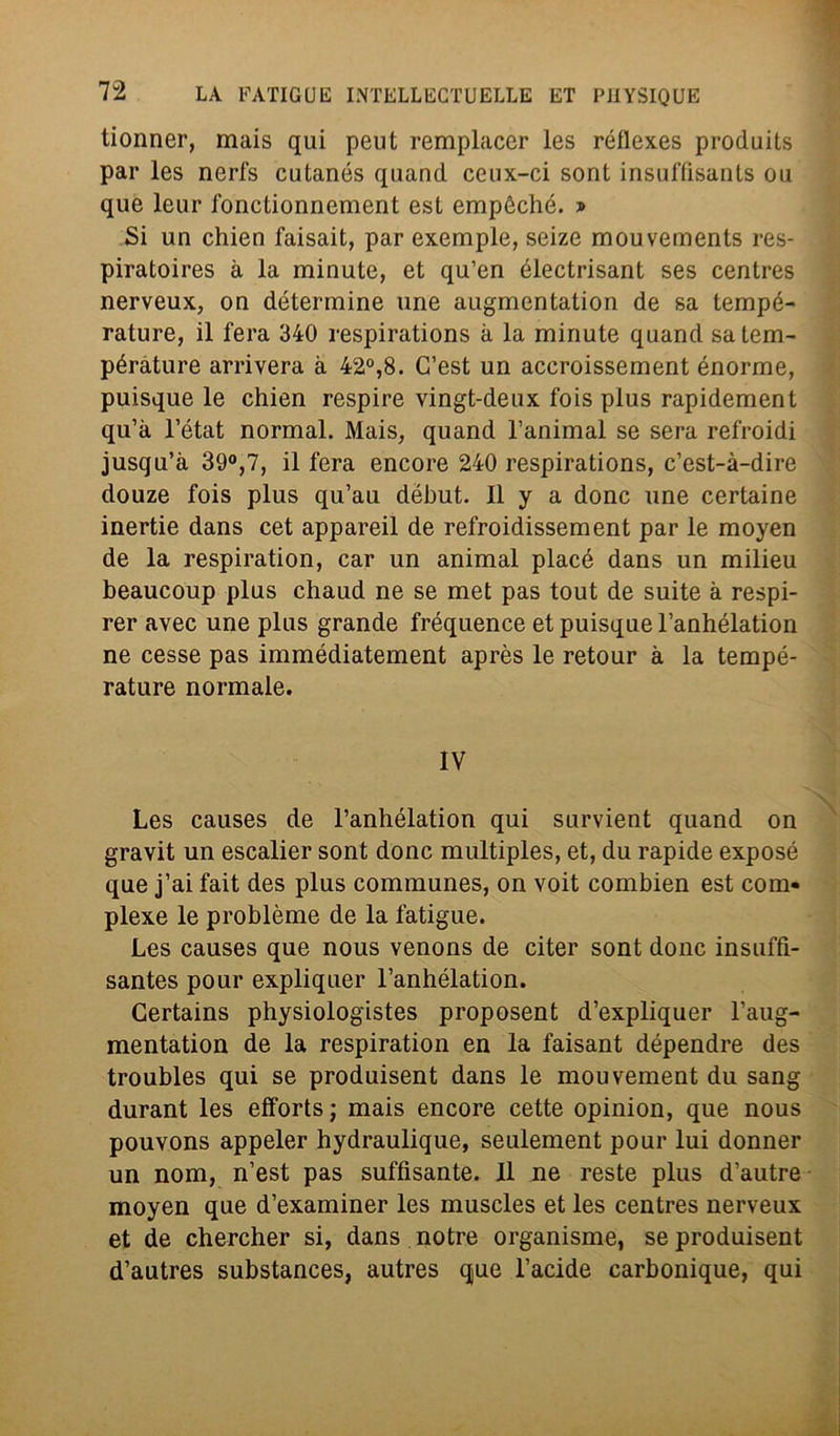 tionner, mais qui peut remplacer les réflexes produits par les nerfs cutanés quand ceux-ci sont insuffìsants ou que leur fonctionnement est empéché. » Si un chien faisait, par exemple, seize mouvements res- piratoires à la minute, et qu’en électrisant ses centres nerveux, on détermine une augmentalion de sa tempé- rature, il fera 340 respirations à la minute quand satem- pérature arriverà à 42°,8. G’est un accroissement enorme, puisque le chien respire vingt-deux fois plus rapidement qu’à l’état normal. Mais, quand l’animal se sera refroidi jusqu’à 39°,7, il fera encore 240 respirations, c’est-à-dire douze fois plus qu’au début. Il y a donc une certaine inertie dans cet appareil de refroidissement par le moyen de la respiration, car un animai placé dans un milieu beaucoup plus chaud ne se met pas tout de suite à respi- rer avec une plus grande fréquence et puisque l’anhélation ne cesse pas immédiatement après le retour à la tempé- rature normale. IV Les causes de l’anhélation qui survient quand on gravit un escalier sont donc multiples, et, du rapide exposé que j’ai fait des plus communes, on voit combien est com- plexe le problème de la fatigue. Les causes que nous venons de citer sont donc insuffi- santes pour expliquer l’anhélation. Gertains physiologistes proposent d’expliquer l’aug- mentation de la respiration en la faisant dépendre des troubles qui se produisent dans le mouvement du sang durant les efforts ; mais encore cette opinion, que nous pouvons appeler hydraulique, seulement pour lui donner un nom, n’est pas suffisante. 11 ne reste plus d’autre moyen que d’examiner les muscles et les centres nerveux et de chercher si, dans notre organisme, se produisent d’autres substances, autres que l’acide carbonique, qui