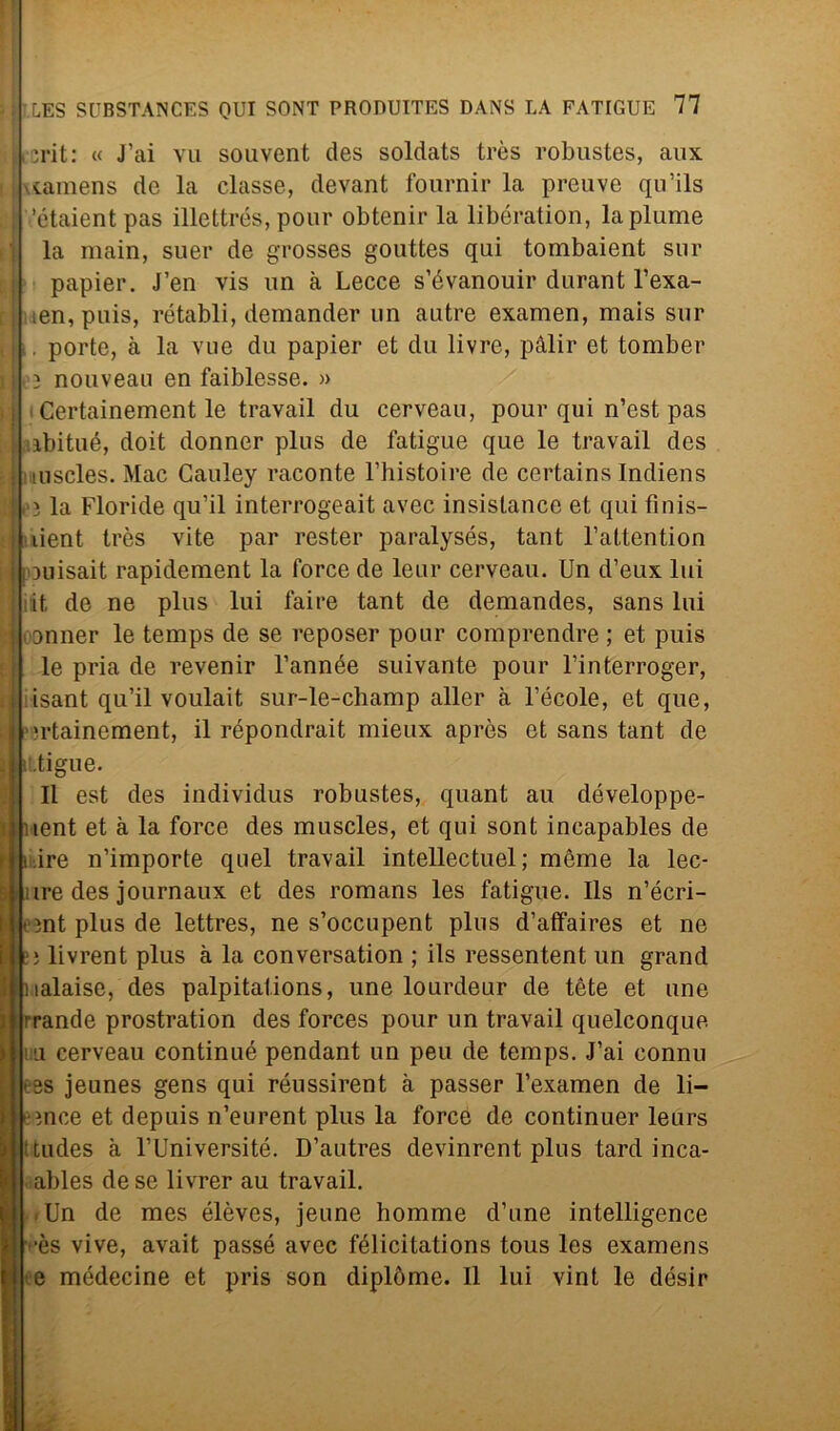 -rit: « J’ai vu souvent des soldats très robustes, aux \tamens de la classe, devant fournir la preuve qu’ils ’étaientpas illettrés, pour obtenir la libération, la piume la main, suer de grosses gouttes qui tombaient sur papier. J’en vis un à Lecce s’évanouir durant l’exa- ten, puis, rétabli, demander un autre examen, mais sur . porte, à la vue du papier et du livre, pàlir et tomber } nouveau en faiblesse. » Certainement le travail du cerveau, pour qui n’est pas ibitué, doit donner plus de fatigue que le travail des mscles. Mac Cauley raconte l’histoire de certains Indiens 3 la Floride qu’il interrogeait avec insistance et qui fìnis- lient très vite par rester paralysés, tant l’attention !ouisait rapidement la force de leur cerveau. Un d’eux lui it de ne plus lui taire tant de demandes, sans lui onner le temps de se reposer pour comprendre ; et puis le pria de revenir l’année suivante pour l’interroger, isant qu’il voulait sur-le-champ aller à Fècole, et que, ertainement, il répondrait mieux après et sans tant de .tigue. Il est des individus robustes, quant au développe- nent et à la force des muscles, et qui sont incapables de t ire n’importe quel travail intellectuel ; mème la lec- iire des journaux et des romans les fatigue. Ils n’écri- ìnt plus de lettres, ne s’occupent plus d’atfaires et ne bj livrent plus à la conversation ; ils ressentent un grand nalaise, des palpitations, une lourdeur de tòte et une rrande prostration des forces pour un travail quelconque i ii cerveau continué pendant un peu de temps. J’ai connu ss jeunes gens qui réussirent à passer l’examen de li- gnee et depuis n’eurent plus la force de continuer leurs titudes à l’Université. D’autres devinrent plus tard inca- ables de se livrer au travail. » Un de mes élèves, jeune homme d’une intelligence ■ès vive, avait passe avec félicitations tous les examens e médecine et pris son diplòme. Il lui vint le désir
