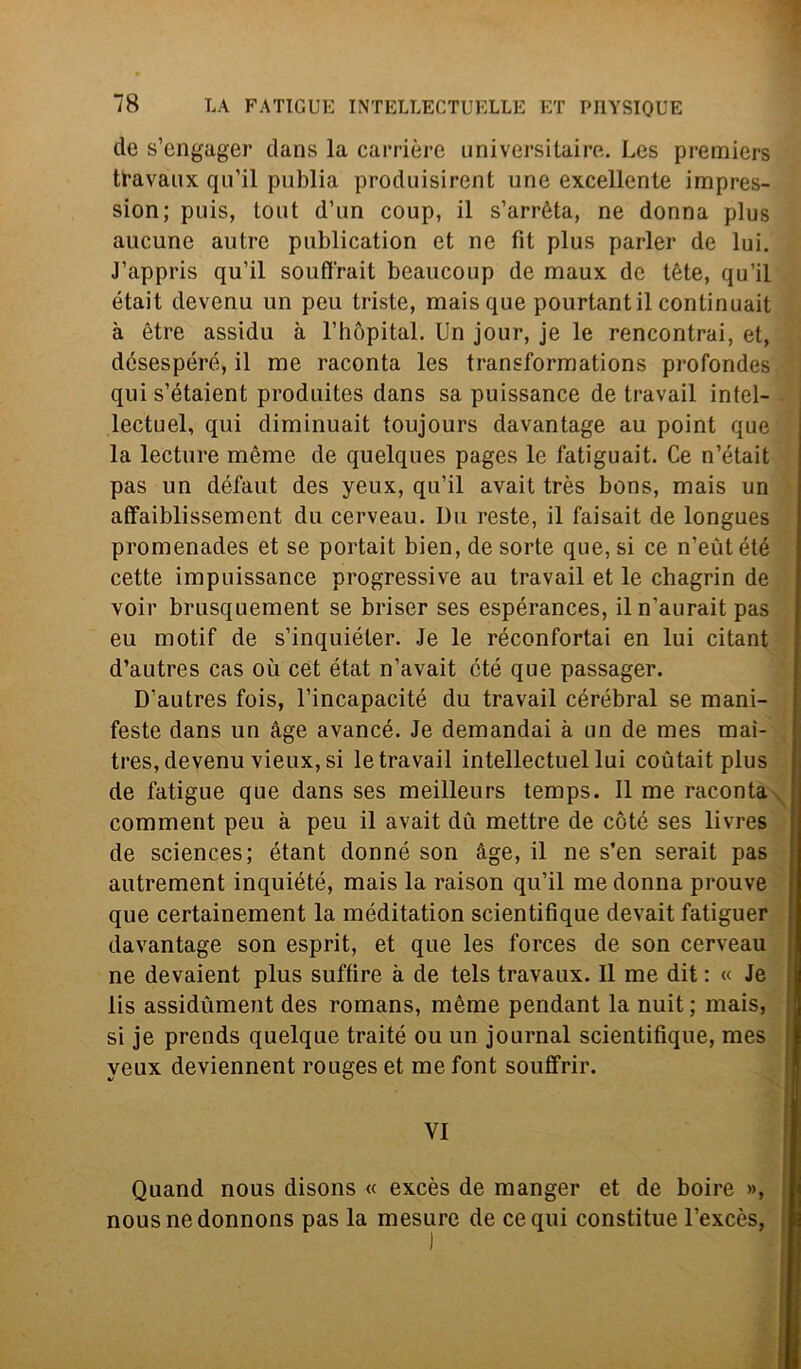 eie s’engager dans la carrière universitaire. Les premiers travaux qu’il publia produisirent une excellente impres- sion; puis, tout d’un coup, il s’arrèta, ne donna plus aucune autre publication et ne fit plus parler de lui. J’appris qu’il souffrait beaucoup de maux de tète, qu’il était devenu un peu triste, mais que pourtantil continuait à ètre assidu à l’hòpital. Un jour, je le rencontrai, et, désespéré, il me raconta les transformations profondes quis’étaient produites dans sa puissance de travail intel- lectuel, qui diminuait toujours davantage au point que la lecture mème de quelques pages le fatiguait. Ce n’était pas un défaut des yeux, qu’il avait très bons, mais un afFaiblissement du cerveau. Du reste, il faisait de longues promenades et se portait bien, de sorte que, si ce n’eutété cette impuissance progressive au travail et le chagrin de voir brusquement se briser ses espérances, il n’aurait pas eu motif de s’inquiéter. Je le réconfortai en lui citant d’autres cas où cet état n’avait cté que passager. D’autres fois, l’incapacité du travail cérébral se mani- feste dans un àge avancé. Je demandai à un de mes mai- tres, devenu vieux, si le travail intellectuel lui coùtait plus de fatigue que dans ses meilleurs temps. Il me raconta comment peu à peu il avait du mettre de còté ses livres de Sciences; étant donné son àge, il ne s’en serait pas autrement inquiété, mais la raison qu’il me donna prouve que certainement la méditation scientifique devait fatiguer davantage son esprit, et que les forces de son cerveau ne devaient plus suffire à de tels travaux. 11 me dit : « Je lis assidùment des romans, mème pendant la nuit; mais, si je prends quelque traité ou un journal scientifique, mes yeux deviennent rouges et me font souffrir. VI Quand nous disons « excès de manger et de boire nousnedonnons pas la mesure de ce qui constitue l’excès,