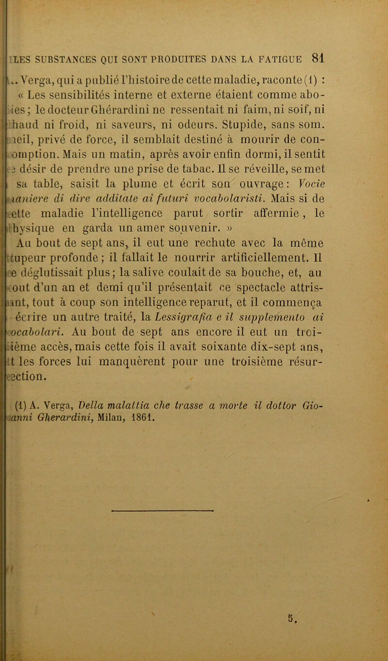 u. Verga, qui a publiél’histoirede cettemaladie,raconte(l) : « Les sensibilités interne et externe étaient corame abo- ies; le doctenrGliérardini ne ressentait ni fairn, ni soif, ni band ni froid, ni savenrs, ni odeurs. Stupide, sans som. ìeil, privò de force, il semblait destine à mourir de con- omption.Mais un matin, après avoirenfin dormi, ilsentit i désir de prendre une prise de tabac. Il se réveille, se met i sa table, saisit la piume et écrit son ouvrage : Vocie . laniere eli dire additate ai futuri vocabolaristi. Mais si de ette maladie l’intelligence parut sortir affermie, le Ibysique en garda un amer souvenir. » Ali bout de sept ans, il eut une rechute avec la mème tupeur profonde ; il fallait le nourrir artificiellement. Il e déglutissait plus; la salive coulaitde sa bouche, et, au out d’un an et demi qu’il présentait ce spectacle attris- mt, tout à coup son intelligence reparut, et il commenda écrire un autre traité, la Lessigrafìa e il supplemento ai ocabolari. Au bout de sept ans encore il eut un troi- ième accès, mais cette fois il avait soixante dix-sept ans, t les forces lui manquèrent pour une troisième résur- cection. (1) A. Verga, Bella malattia che trasse a morte il dottor Gio- anni Gherardini, Milan, 1861.