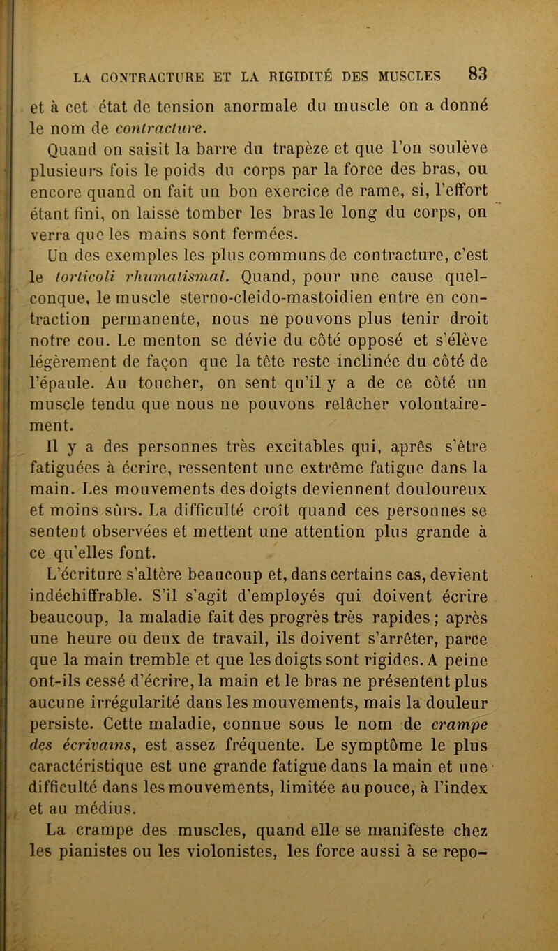 et à cet état de tension anormale du muscle on a donné le nom de contracture. Quand on saisit la barre dii trapèze et que Fon soulève plusieurs fois le poids du corps par la force des bras, ou encore quand on fait un bon exercice de rame, si, l’effort étant fini, on laisse tomber les bras le long du corps, on verrà que les mains sont fermées. Un des exemples les plus communs de contracture, c’est le torticoli rhumatismal. Quand, pour une cause quel- conque, le muscle sterno-cleido-mastoidien entre en con- traction permanente, nous ne pouvons plus tenir droit notre con. Le menton se dévie du còté opposé et s’élève légèrement de facon que la tòte reste inclinée du còté de l’épaule. Au toucher, on sent qu’il y a de ce còté un muscle tendu que nous ne pouvons relàcher volontaire- ment. Il y a des personnes très excitables qui, après s’ètre fatiguées à éerire, ressentent une extrème fatigue dans la main. Les mouvements des doigts deviennent douloureux et moins sùrs. La diffìcili té croit quand ces personnes se sentent observées et mettent une attention plus grande à ce qu'elles font. L’écriture s’altère beaucoup et, dans certains cas, devient indéchiffrable. S’il s’agit d’employés qui doivent éerire beaucoup, la maladie fait des progrès très rapides; après une heure ou deux de travail, ils doivent s’arrèter, parce que la main tremble et que les doigts sont rigides.A peine ont-ils cessé d’écrire, la main et le bras ne présentent plus aucune irrégularité dans les mouvements, mais la douleur persiste. Cette maladie, connue sous le nom de crampe des écrivains, est assez frequente. Le symptòme le plus caractéristique est une grande fatigue dans la main et une difficulté dans les mouvements, limitée aupouce, à l’index et au médius. La crampe des muscles, quand elle se manifeste chez les pianistes ou les violonistes, les force aussi à se repo-