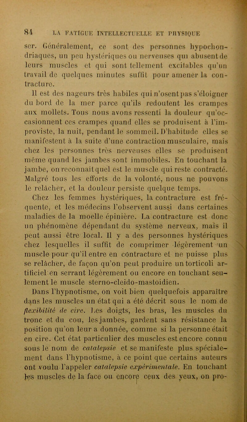 sor. (ìónóralement, co sont des personnes hypochon- driaques, un peu hystóriques ou nerveuses qui abusentde leurs muscles cl, qui sont tellernent excitables qu’un travail de quelquos minutes suffìt pour amener la con- trae tu re. 11 est des nageurs très habiles qui n’osentpas s’éloigner du bord de la mer parce qu’ils redoutent les crampes aux mollets. Tous nous avons Tessenti la douleur qu’oc- casionnent ces crampes quand elles se produisent à l’im- proviste, la nuit, pendant le sommeil. D’habitude elles se manifestent à la suite d’une contraction musculaire, mais chez les personnes très nerveuses elles se produisent mème quand les jambes sont immobiles. En touchant la jambe, on reconnaitquel est le rnuscle qui reste contraete. Malgré tous les efforts de la volonté, nous ne pouvons le relàcher, et la douleur persiste quelque temps. Chez les femmes hystóriques, la contracture est fre- quente, et les médecins l’observent aus§i dans certaines maladies de la moelle épinière. La contracture est donc un phénomòne dépendant du système nerveux, mais il peut aussi ótre locai. Ilya des personnes hystóriques chez lesquelles il suffìt de comprimer légèrement un rnuscle pour qu’il entre en contracture et ne puisse plus se relàcher, de fagon qu’on peut produire untorticoli ar- tificiel en serrant légèrement ou encore en touchant seu- lcmentle rnuscle sterno-cleido-mastoidien. Dans l’hypnotisme, on voit bien quelquefois apparaitre dans les muscles un étatqui a été décrit sous le nom de flexibilité de ciré. Les doigts, les bras, les muscles du tronc et du cou, les jambes, gardent sans résistance la position qu’on leura donnée, comme si la personne était en ciré. Cet état particulier des muscles est encore connu sous le nom de catalepsie et se manifeste plus spéciale- ment dans l'hypnotisme, cà ce point que certains auteurs ont voulu l’appeler catalepsie expèrimenlale. En touchant fes muscles de la face ou encore ceux des yeux, on prò-