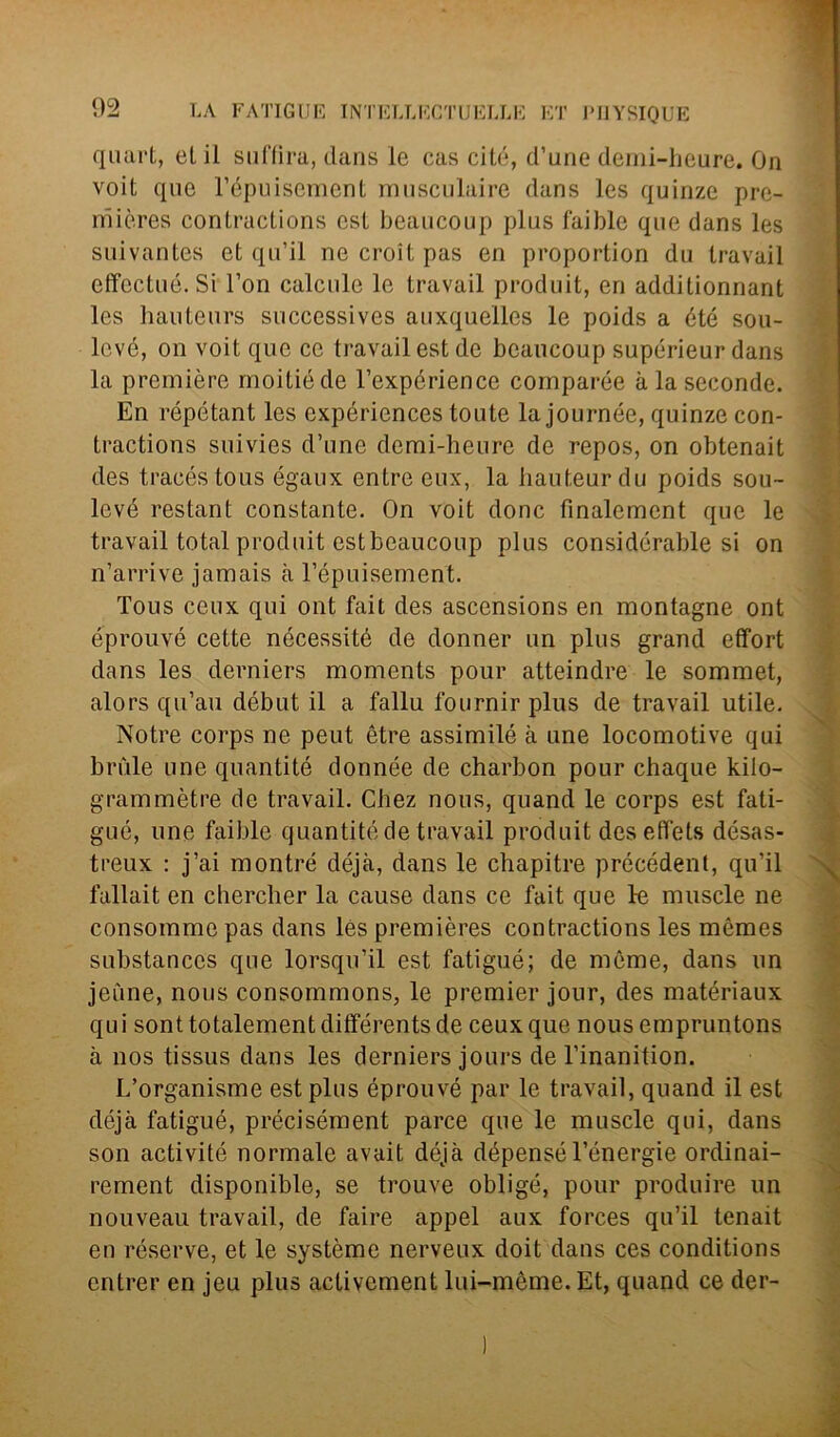 voit que l’épuisement musculaire dans les quinze pre- mières contractions est beaucoup plus faible que dans les suivantes et qu’il ne croit pas en proportion du travail effectué. Si l’on calcele le travail produit, en additionnant les hauteurs successives auxquelles le poids a été sou- levé, on voit que ce travail est de beaucoup supérieur dans la première moitiéde l’expérience comparée à la seconde. En répétant les expériences toute la journée, quinze con- tractions suivies d’une demi-heure de repos, on obtenait des tracéstous égaux entro eux, la bauteur du poids sou- levé restant constante. On voit donc finalement que le travail total produit estbeaucoup plus consideratale si on n’arrive jamais à l’épuisement. Tous ceux qui ont fait des asccnsions en montagne ont éprouvé cette nécessité de donner un plus grand effort dans les derniers moments pour atteindre le sommet, alors qu’au début il a fallu fournir plus de travail utile. Notre corps ne peut ètre assimilò à une locomotive qui brille une quantité donnée de charbon pour chaque kilo- grammètre de travail. Chez nous, quand le corps est fali- gué, une faible quantité de travail produit des effets désas- treux : j’ai montré déjà, dans le chapitre précédent, qu’il fallait en chercher la cause dans ce fait que le muscle ne consommé pas dans les premières contractions les mèmes substanccs que lorsqu’il est fatigué; de mòme, dans un jeiine, nous consommons, le premier jour, des matériaux qui sont totalementdifférents de ceux que nous empruntons à uos tissus dans les derniers jours de l’inanition. L’organisme est plus éprouvé par le travail, quand il est déjà fatigué, précisément parce que le muscle qui, dans son activitó normale avait déjà dépensél’énergie ordinai- rement disponible, se trouve obligé, pour produire un nouveau travail, de faire appel aux forces qu’il tenait en réserve, et le système nerveux doit dans ces conditions entrer en jeu plus activement lui-mème. Et, quand ce der-