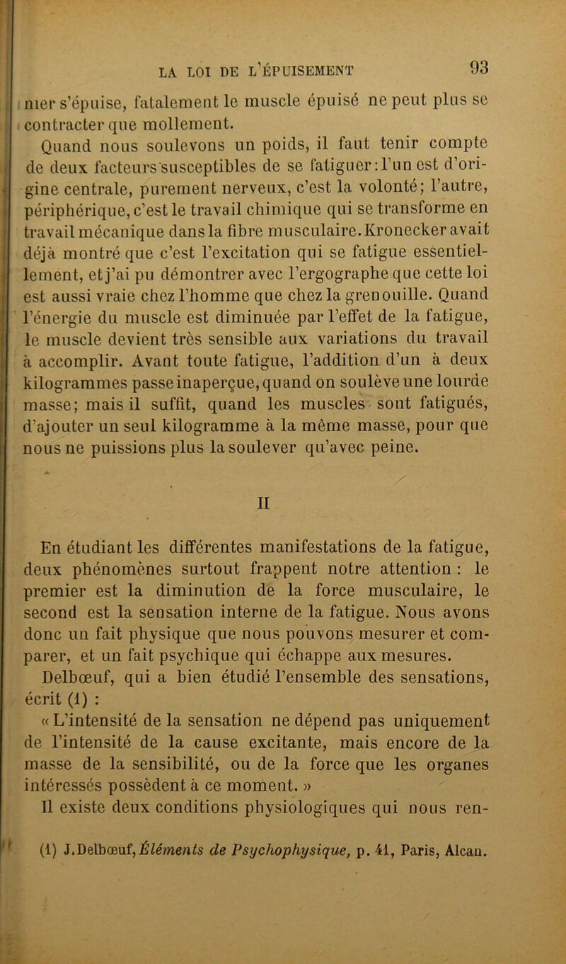 mer s’épuise, fatalement le muscle épuisé nepeut plus se ; contracter qne mollement. Quanti nous soulevons un poids, il faut tenir compte de deux facteurs'susceptibles de se fatiguer: l’un est d’ori- gine centrale, purement nerveux, c’est la volonté; l’autre, périphérique, c’est le travail chimique qui se transforme en travail mécanique dansla fibre musculaire.Kronecker avait déjà montré que c’est l’excitation qui se fatigue essentiel- lement, et j’ai pu démontrer avec l’ergographe que cette loi est aussi vraie chez l’homme que chez la grenouille. Quand l’énergie du muscle est diminuée par l’effet de la fatigue, le muscle devient très sensible aux variations du travail à aceomplir. Àvant tonte fatigue, l’addition d’un à deux kilogrammes passeinapercue,quand on soulèveune lourde masse; mais il suffit, quand les muscles sont fatigués, d’ajouter un seni kilogramme à la mème masse, pour que nous ne puissions plus lasoulever qu’avec peine. A II En étudiant les différentes manifestations de la fatigue, deux phénomènes surtout frappent notre attention : le premier est la diminution de la force musculaire, le second est la sensation interne de la fatigue. Nous avons donc un fait physique que nous pouvons mesurer et com- parer, et un fait psychique qui échappe auxmesures. Delbceuf, qui a bien étudié l’ensemble des sensations, écrit (1) : « L’intensité de la sensation ne dépend pas uniquement de l’intensité de la cause excitante, mais encore de la masse de la sensibilité, ou de la force que les organes intéressés possèdent à ce moment. » Il existe deux conditions physiologiques qui nous ren- (1) J.Delboeuf,.ÉZme«te de Psycliophysique, p. 41, Paris, Alcan.