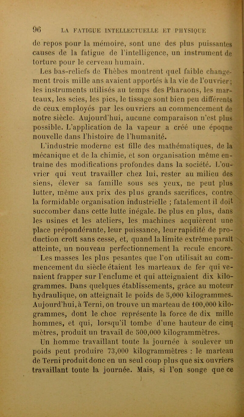 no do repos pour la mémoire, sont urie des plus puissautes causes de la fatigue de l’intelligence, un instrument de torture pour le cerveau hurnain. Les bas-rcliefs de Thèbes rnontrent quel faible changc- ment trois mille ans avaient apportés àia vie de l’ouvrier ; les Instruments utilisés au temps des Pbaraons, les mar- leaux, les scies, les pics, le tissage sont bien peu ditférents de ceux employés par les ouvriers au commeneement de notre siècle. Aujourd’hui, aucune comparaison n’est plus possible. L’application de la vapeur a créé une époqne nouvelle dans l’bistoire de 1’humanité. L’industrie moderne est fille des matbématiques, de la mécanique et de la chimie, et son organisation mème en- trarne des modifìcations profonder dans la société. L’ou- vrier qui veut travailler chez lui, rester au milieu des siens, élever sa famille sous ses yeux, ne peut plus lutter, mème aux prix des plus grands sacrifices, contre la formidable organisation industrielle ; fatalement il doit succomber dans cette lutte inégale. De plus en plus, dans les usines et les ateliers, les machines acquièrent une place prépondérante, leur puissance, leurrapidité de pro- duction croit sans cesse, et, quand la limite extrémeparait atteinte, un nouveau perfectionnement la recule encore. Les masses les plus pesantes que l’on utilisait au com- mencement du siècle étaient les marteaux de fer qui ve- naient trapper sur l’enclume et qui atteignaient dix kilo- grammes. Dans quelques établissements, gràce au moteur hydraulique, on atteignait le poids de 5,000 kilogrammes. Aujourd’hui,à Terni, on trouve un marteau de 100,000 kilo- grammes, dont le choc représente la force de dix mille hommes, et qui, lorsqu’il tombe d’une hauteur de cinq mètres, produit un travail de 500,000 kilogrammètres. Un homme travaillant tonte la journée à soulever un poids peut produire 73,000 kilogrammètres : le marteau de Terni produit donc en un seul coup plus que six ouvriers travaillant toute la journée. Mais, si l’on songe que ce