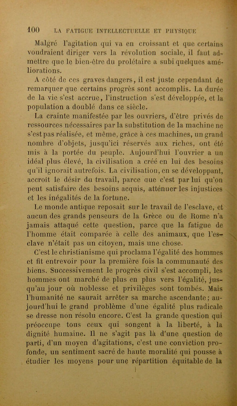 Malgré l’agitation qui va en croissant et que certains voudraient diriger vers la revolution sociale, il faut ad- mettre que le bien-ètre du prolétaire a subiquelques arné- liorations. A còté de ces graves dangers, il est juste cependant de remarqucr que certains progrès sont accomplis. La durée de la vie s’est accrue, l’instruction s'est développée, et la popuiation a doublé dans ce siede. La crainte manifestée par les ouvriers, d’ètre privés de rcssources nécessaires parla substitution de la macliine ne s’est pas réalisée, et mème, gràce à ces machines, un grand nombre d’objets, jusqu’ici réservés aux riches, ont été mis à la portée du peuple. Aujourd’hui l’ouvrier a un idéal plus élevé, la civilisation a créé en lui des besoins qu’il ignorait autrefois. La civilisation, en se développant, accroit le désir du travail, parce cute c’est par lui qu’on peut satisfaire des besoins acquis, atténuer les injustices et les inégalités de la fortune. Le monde antique reposait sur le travail de J’esclave, et aucun des grands penseurs de la Grèce ou de Rome n’a jamais attaqué cette question, parce que la fatigue de rhomme était comparée à celle des animaux, que l’es- clave n’était pas un citoyen, mais une chose. C’est le christianisme qui proclama l’égalité des hommes et fit entrevoir pour la première fois la communauté des biens. Successivement le progrès civil s’est accompli, les hommes ont marché de plus en plus vers l’égalité, jus- qu’aujour où noblesse et privilèges sont tombés. Mais l’humanité ne saurait arrèter sa marche ascendante; au- jourd’hui le grand problème d’une égalité plus radicale se dresse non résolu encore. C’est la grande question qui préoccupe tous ceux qui songent à la liberté, à la dignité humaine. Il ne s’agit pas là d’une question de parti, d’un moyen d’agitations, c’est une conviction pro- fonde, un sentiment sacre de haute moralité qui pousse à étudier les moyens pour une répartition équitablede la