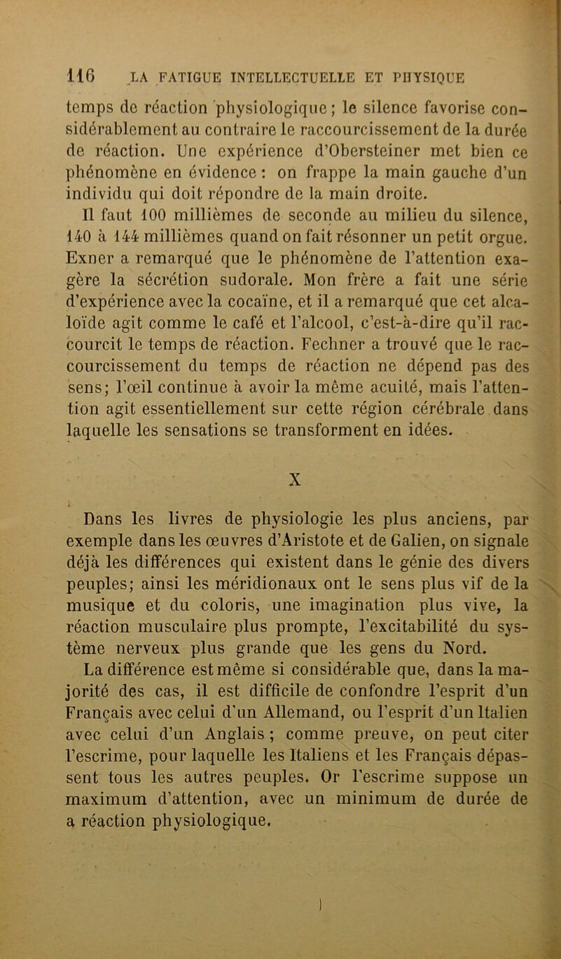 tcmps de réaction physiologique ; le silence favorise con- sidérablement au contraine le raccourcissemcnt de la durée de réaction. Une expérience d’Obersteiner met bien ce phénomène en évidence : on frappe la main gauche d’un individu qui doit répondre de la main droite. Il faut 100 millièmes de seconde au milieu du silence, 140 à 144 millièmes quand on fait résonner un petit orgue. Exner a remarqué que le phénomène de l’attention exa- gère la sécrétion sudorale. Mon frère a fait une sèrie d’expérience avec la cocaine, et il a remarqué que cet alca- loide agit comme le café et l’alcool, c’est-à-dire qu’il rac- courcit le temps de réaction. Fechner a trouvé que le rac- courcissement du temps de réaction ne dépend pas des sens; l’oeil continue à avoir la mème acuité, mais l’atten- tion agit essentiellement sur cette région cérébrale dans laquelle les sensations se transforment en idées. X Dans les livres de physiologie les plus anciens, par exemple dans les oeuvres d’Aristote et de Galien, on signale déjà les différences qui existent dans le génie des divers peuples; ainsi les méridionaux ont le sens plus vif de la musique et du coloris, une imagination plus vive, la réaction musculaire plus prompte, l’excitabilité du sys- tème nerveux plus grande que les gens du Nord. La différence est mème si considérable que, dans la ma- jorité des cas, il est difficile de confondre l’esprit d’un Francais avec celui d'un Allemand, ou l’esprit d’un ltalien avec celui d’un Anglais ; comme preuve, on peut citer l’escrime, pour laquelle les Italiens et les Francis dépas- sent tous les autres peuples. Or l’escrime suppose un maximum d’attention, avec un minimum de durée de a réaction physiologique.