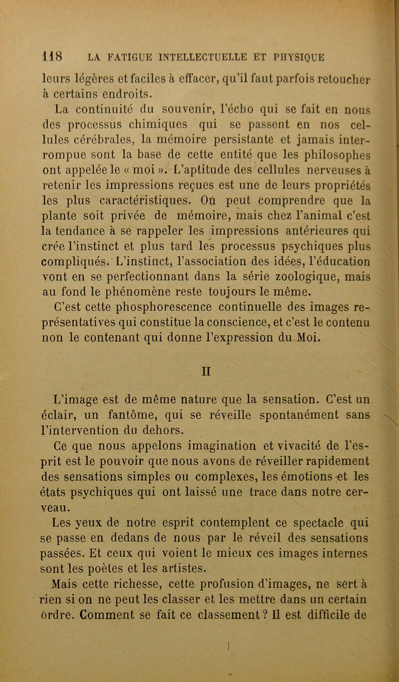 leurs légcres etfaciles à effacer, qu’il faut parfois retoucher à certains endroits. La contiriuité dii souvenir, l’écho qui se fait en nous des proccssus chimiques qui se passent en nos cel- lules céróbrales, la mémoire persistante et jamais inter- rompile sont la base de cette entité que les philosophes ont appeléele « moi ». L’aplitude des cellules nerveuses à retenir les impressions regues est une de leurs propriétés les plus caractéristiques. On pcut comprendre que la piante soit privée de mémoire, mais chez l’animal c’est la tendance à se rappeler les impressions antérieures qui crée l’instinct et plus tard les processus psychiques plus compliqués. L’instinct, l’association des idées, l’éducation vont en se perfectionnant dans la sèrie zoologique, mais au fond le phénomène reste toujours le mème. C’est cette phosphorescence continuelle des images re- présentatives qui constitue la conscience, et c’est le contenu non le contenant qui donne l’expression du Moi. II L’image est de mème nature que la sensation. C’est un éclair, un fantòme, qui se réveille spontanément sans l’intervention du dehors. Ce que nous appelons imagination et vivacité de l’es- prit est le pouvoir que nous avons de réveiller rapidement des sensations simples ou complexes, les émotions et les états psychiques qui ont laissé une trace dans notre cer- veau. Les yeux de notre esprit contemplent ce spectacle qui se passe en dedans de nous par le réveil des sensations passées. Et ceux qui voient le mieux ces images internes sont les poètes et les artistes. Mais cette richesse, cette profusion d’images, ne sèrt à rien si on ne peut les classer et les mettre dans un certain órdre. Comment se fait ce classement? Il est difficile de