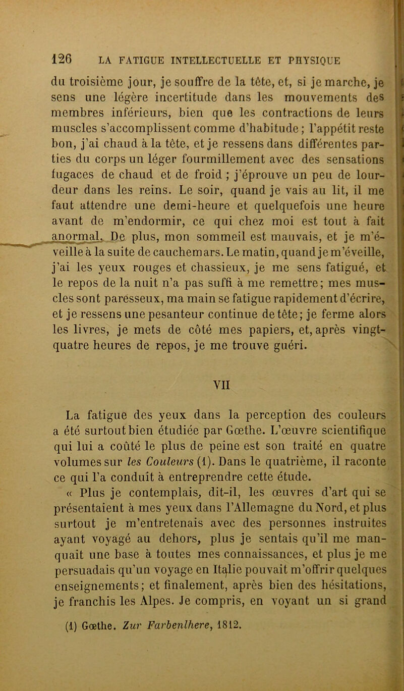 dii troisiòme jour, je souffre de la tòte, et, si je marche, je sens une légòre incertitude dans les mouvements des membres inférieurs, bien que les contractions de leurs muscles s’accomplissent comme d’babitude; l’appétit reste bon, j’ai chaud àia tòte, et je ressens dans différentes par- ties dii corps un léger fourmillernent avec des sensations fugaces de chaud et de froid ; j’éprouve un peu de lour- deur dans les reins. Le soir, quand je vais au lit, il me faut attendre une demi-heure et quelquefois une heure avant de m’endormir, ce qui chez moi est tout à fait anormaL De plus, mon sommeil est mauvais, et je m’é- veilleà la suite de cauchemars. Le matin, quand jem’éveille, j’ai les yeux rouges et chassieux, je me sens fatigué, et le repos de la nuit n’a pas sufft à me remettre; mes mus- cles sont paresseux, ma main se fatigue rapidement d’écrire, et je ressens une pesanteur continue de tète ; je ferme alors les livres, je mets de còté mes papiers, et, après vingt- quatre heures de repos, je me trouve guéri. VII La fatigue des yeux dans la perception des couleurs a été surtoutbien étudiée par Goethe. L’oeuvre scientifique qui lui a coùté le plus de peine est son traité en quatre volumessur les Couleurs (1). Dans le quatrième, il raconte ce qui l’a conduit à entreprendre cette étude. « Plus je contemplais, dit-il, les oeuvres d’art qui se présentaient à mes yeux dans l’Allemagne du Nord, et plus surtout je m’entretenais avec des personnes instruites ayant voyagé au dehors, plus je sentais qu’il me man- quait une base à toutes mes connaissances, et plus je me persuadais qu’un voyage en Italie pouvait m’offrir quelques enseignements; et fìnalernent, après bien des hésitations, je franchis les Alpes. Je compris, en voyant un si grand (1) Goethe. Zur Farbenlhere, 1812.