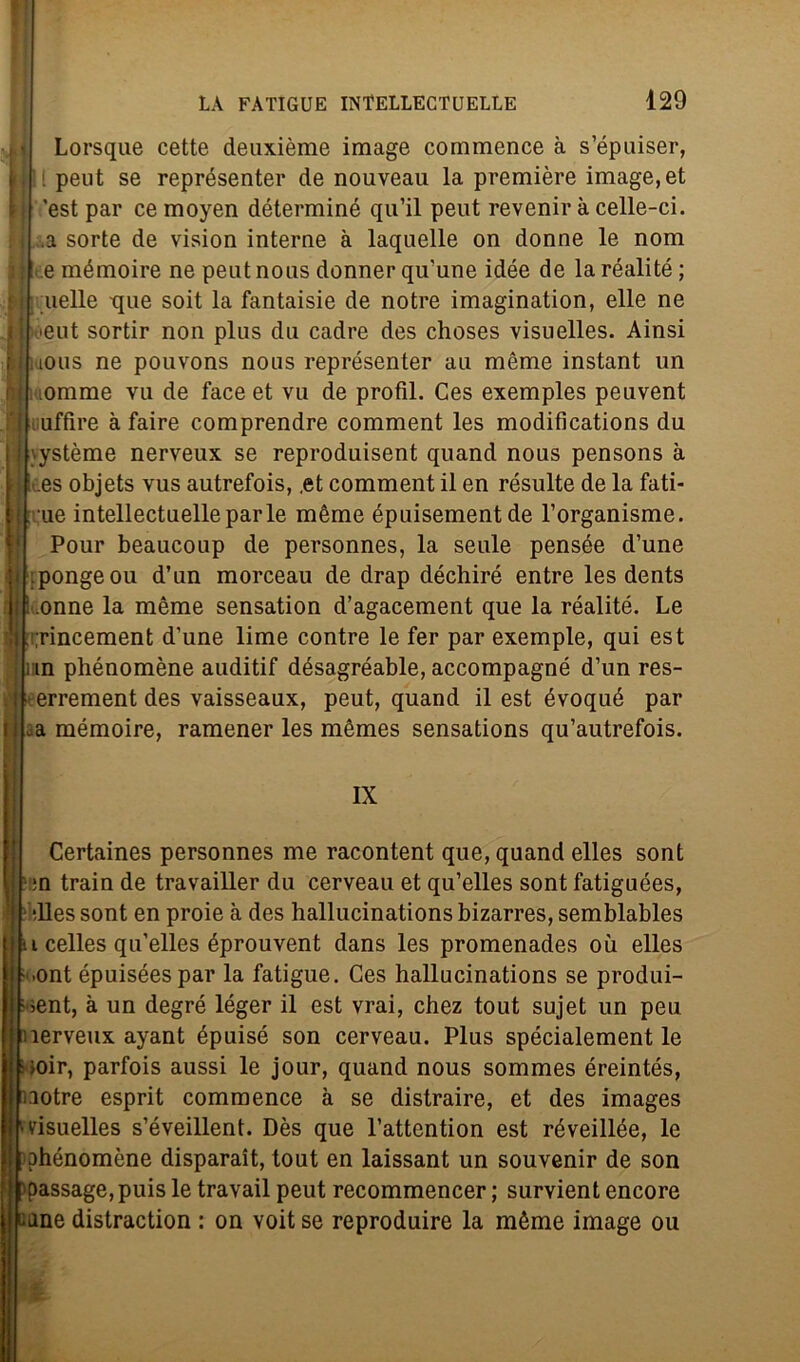 Lorsque cette deuxième image commence à s’épuiser, [ peut se représenter de nouveau la première image,et 'est par cemoyen déterminé qu’il peut revenir à celle-ci. .a sorte de vision interne à laquelle on donne le noni : e mémoire ne peut nous donner qu'une idée de la réalité ; nelle que soit la fantaisie de notre imagination, elle ne 'eut sortir non plus du cadre des choses visuelles. Ainsi f, 1luous ne pouvons nons représenter au mème instant un omme vu de face et vu de profìl. Ces exemples peuvent iiuffire à faire comprendre comment les modifìcations du \ystème nerveux se reproduisent quand nous pensons à .es objets vus autrefois, .et comment il en résulte de la fati- le intellectuelleparie mème épuisementde l’organisme. Pour beaucoup de personnes, la seule pensée d’une :pongeou d’un morceau de drap déchiré entre les dents .onne la mème sensation d’agacement que la réalité. Le ;rincement d’une lime contre le fer par exemple, qui est ì in phénomène auditif désagréable, accompagné d’un res- ] terrement des vaisseaux, peut, quand il est évoqué par .a mémoire, ramener les mèmes sensations qu’autrefois. IX Certaines personnes me racontent que, quand elles sont ;n train de travailler du cerveau et qu’elles sont fatiguées, illes sont en proie à des hallucinations bizarres, semblables i celles qu’elles éprouvent dans les promenades où elles >ont épuiséespar la fatigue. Ces hallucinations se produi- ;>ent, à un degré léger il est vrai, chez tout sujet un peu nerveux ayant épuisé son cerveau. Plus spécialement le iioir, parfois aussi le jour, quand nous sommes éreintés, :iotre esprit commence à se distraire, et des images visuelles s’éveillent. Dès que l’attention est réveillée, le phénomène disparait, tout en laissant un souvenir de son passage,puis le travail peut recommencer ; survient encore ane distraction : on voit se reproduire la mème image ou Ir.