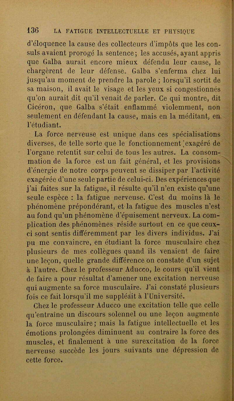 d’éloquence la cause des collecteurs d’impòts que les con- suls avaient prorogò la sentence; les accusés, ayant appris que Galba aurait encore mieux défendu leur cause, le chargèrent de leur défense. Galba s’enferma chez lui jusqu’au moment de prendre la parole ; lorsqu’il sortit de sa maison, il avait le visage et les yeux si congestionnés qu’on aurait dit qu’il venait de parler. Ce qui montre, dit Cicéron, que Galba s’était enflammé violemment, non seulement en défendant la cause, mais en la méditant, en l’étudiant. La force nerveuse est unique dans ces spécialisations diverses, de telle sorte que le fonctionnement [exagéré de l’organe retentit sur celui de tous les autres. La consom- mation de la force est un fait général, et les provisions d’energie de notre corps peuvent se dissiper par l’activité exagérée d’une seule partie de celui-ci. Des expériences que j’ai faites sur la fatigue, il résulte qu’il n’en existe qu’une seule espèce : la fatigue nerveuse. C’est du moins là le phénomène prépondérant, et la fatigue des muscles n’est au fond qu’un phénomène d’épuisement nerveux. La com- plication des phénomènes réside surtout en ce que ceux- ci sont sentis différemment par les divers individus. J’ai pu me convaincre, en étudiant la force musculaire chez plusieurs de mes collègues quand ils venaient de faire unelecon, quelle grande différence on constate d’un sujet à l’autre. Chez le professeur Aducco, le cours qu’il vient de faire a pour résultat d’amener une excitation nerveuse qui augmente sa force musculaire. J’ai constaté plusieurs fois ce fait lorsqu’il me supplédit à l’Université. Chez le professeur Aducco une excitation telle que celle qu’entraine un discours solennel ou une le$on augmente la force musculaire; mais la fatigue intellectuelle et les émotions prolongées diminuent au contraire la force des muscles, et finalement à une surexcitation de la force nerveuse succède Ics jours suivants une dépression de cette force.