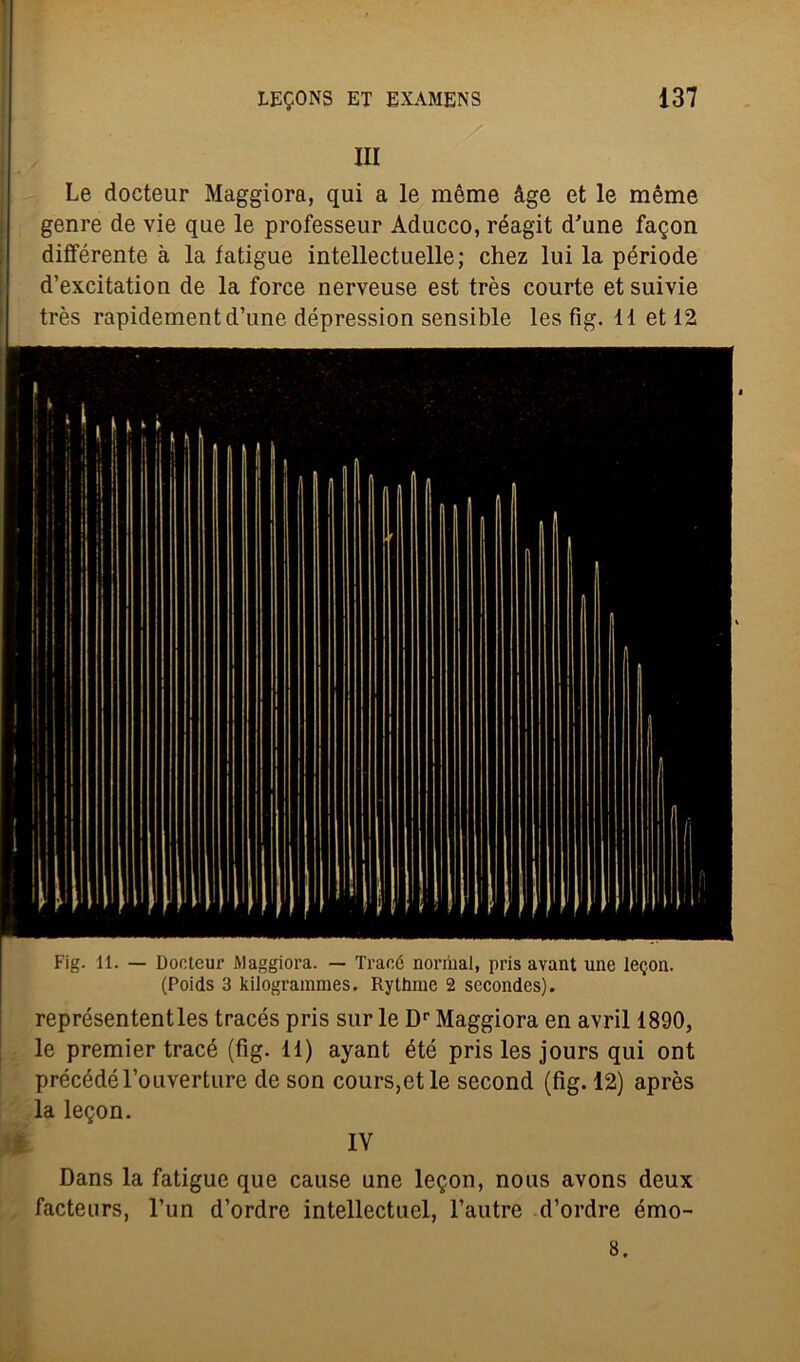 III Le docteur Maggiora, qui a le mème àge et le mème genre de vie que le professeur Aducco, réagit d'une fatjon différente a la latigue intellectuelle; chez lui la période d’excitation de la force nerveuse est très courte et suivie très rapidementd’une dépression sensible les fig. 11 et 12 Fig. 11. — Dontcur Maggiora. — Traoó norrnal, pris avant une lepori. (Poids 3 kilogrammes. Rythrae 2 sccondes). représententles tracés pris sur le Dr Maggiora en avril 1890, le premier tracé (fig. 11) ayant été pris les jours qui ont précédérouverture de son cours,etle second (fig. 12) après la legon. IV Dans la fatigue que cause une legon, nous avons deux facteurs, l’un d’ordre intellectuel, l’autre d’ordre émo- 8.